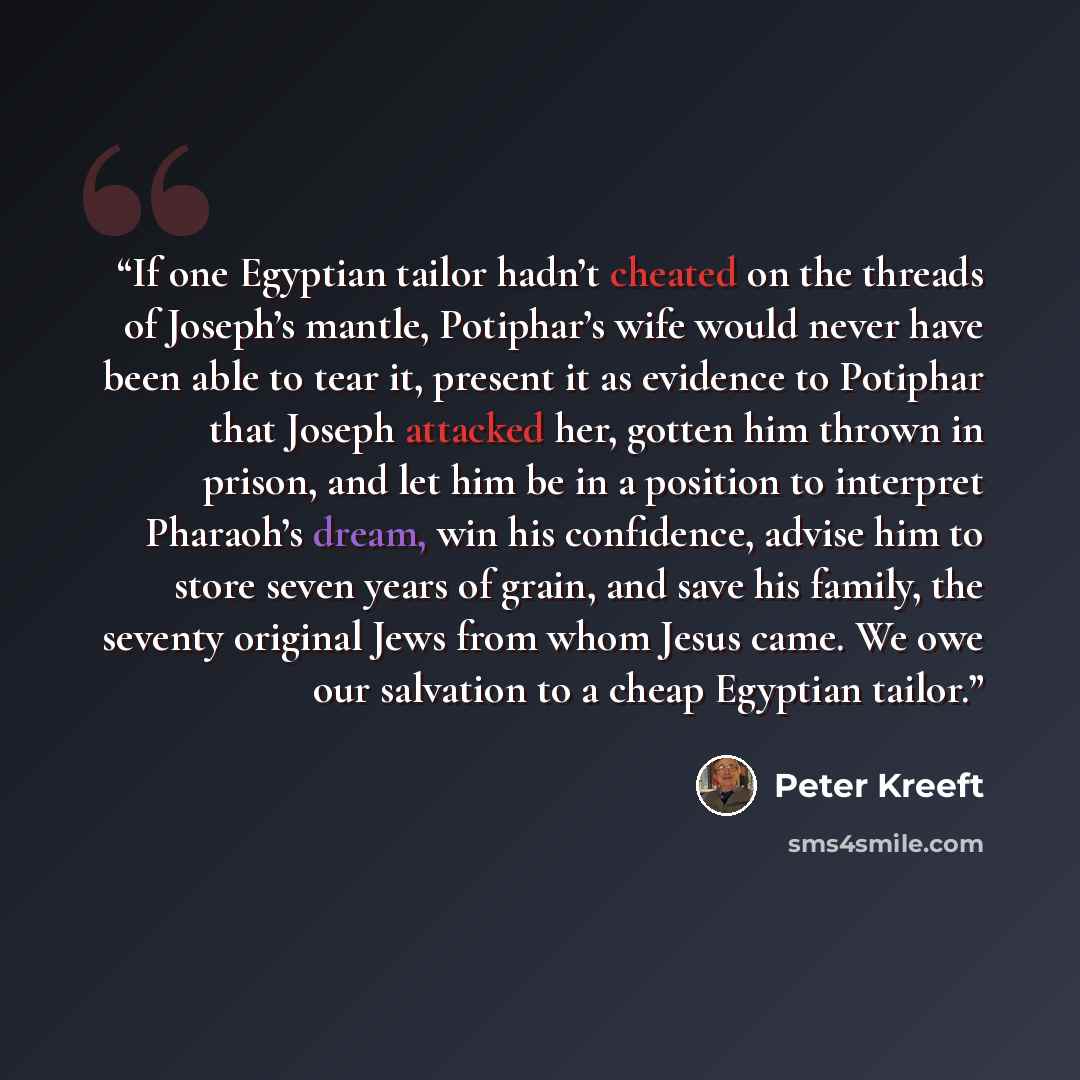 “If one Egyptian tailor hadn’t cheated on the threads of Joseph’s mantle, Potiphar’s wife would never have been able to tear it, present it as evidence to Potiphar that Joseph attacked her, gotten him thrown in prison, and let him be in a position to interpret Pharaoh’s dream, win his confidence…” quote by Peter Kreeft