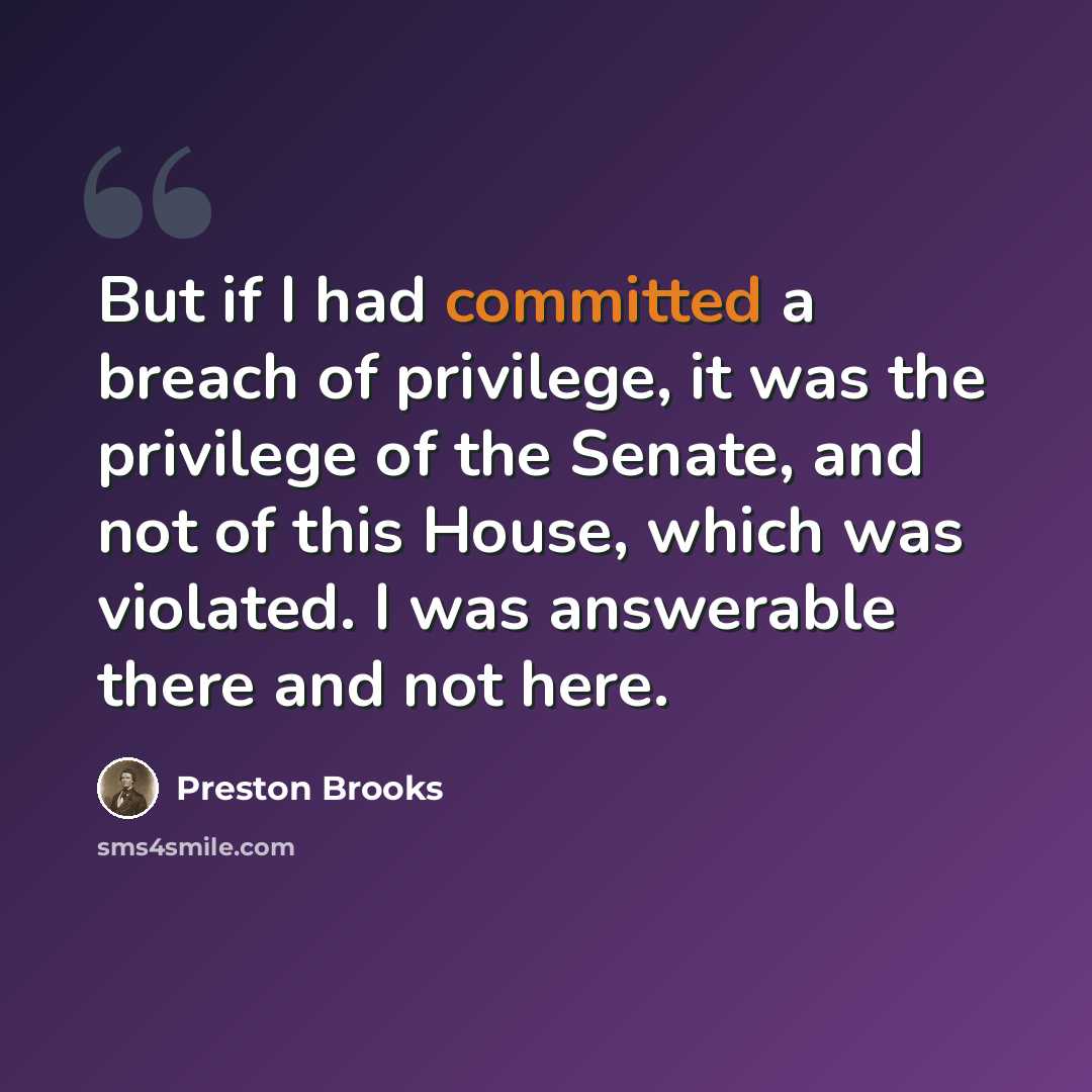 “But if I had committed a breach of privilege, it was the privilege of the Senate, and not of this House, which was violated. I was answerable there and not here.” quote by Preston Brooks