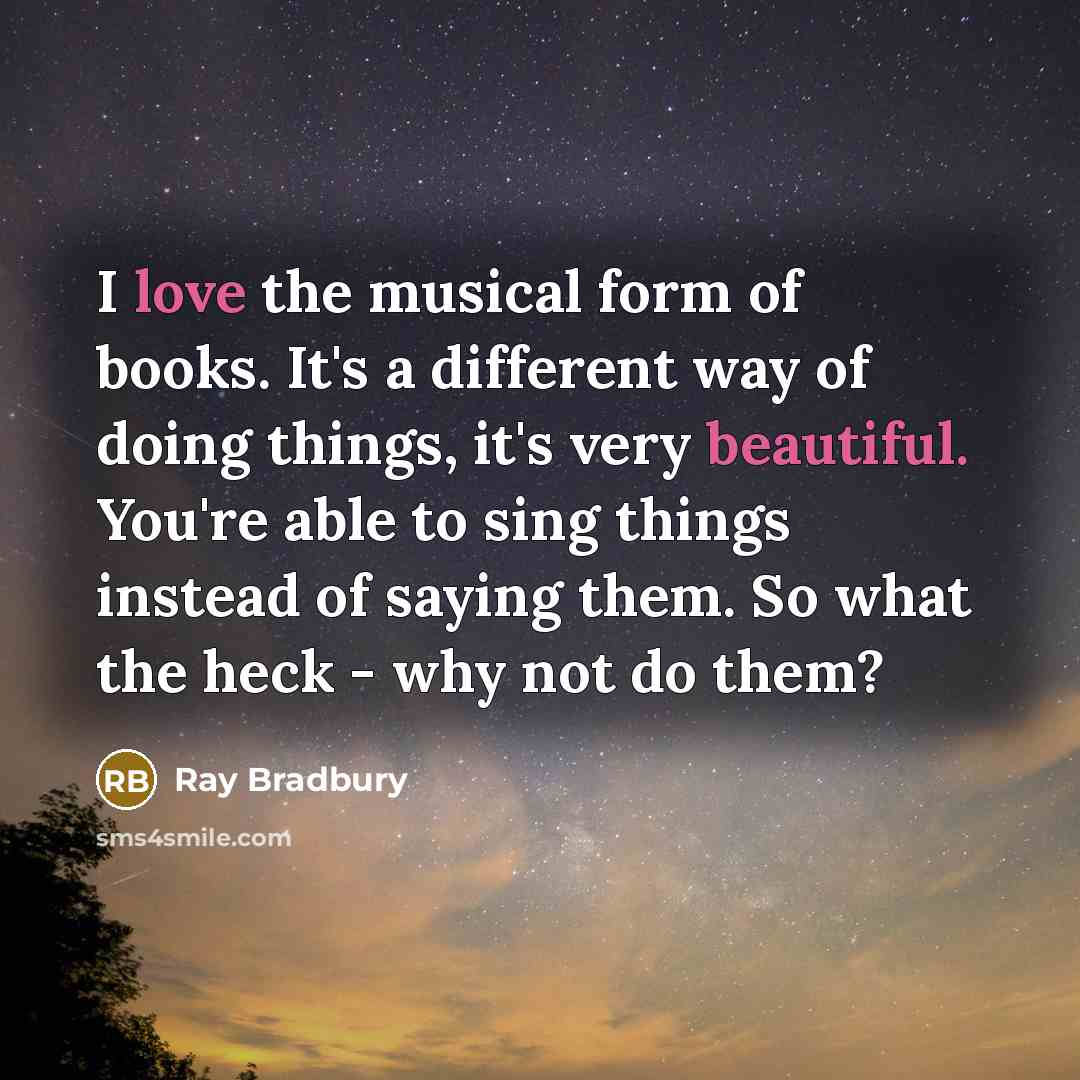 “I love the musical form of books. It's a different way of doing things, it's very beautiful. You're able to sing things instead of saying them. So what the heck - why not do them?” quote by Ray Bradbury