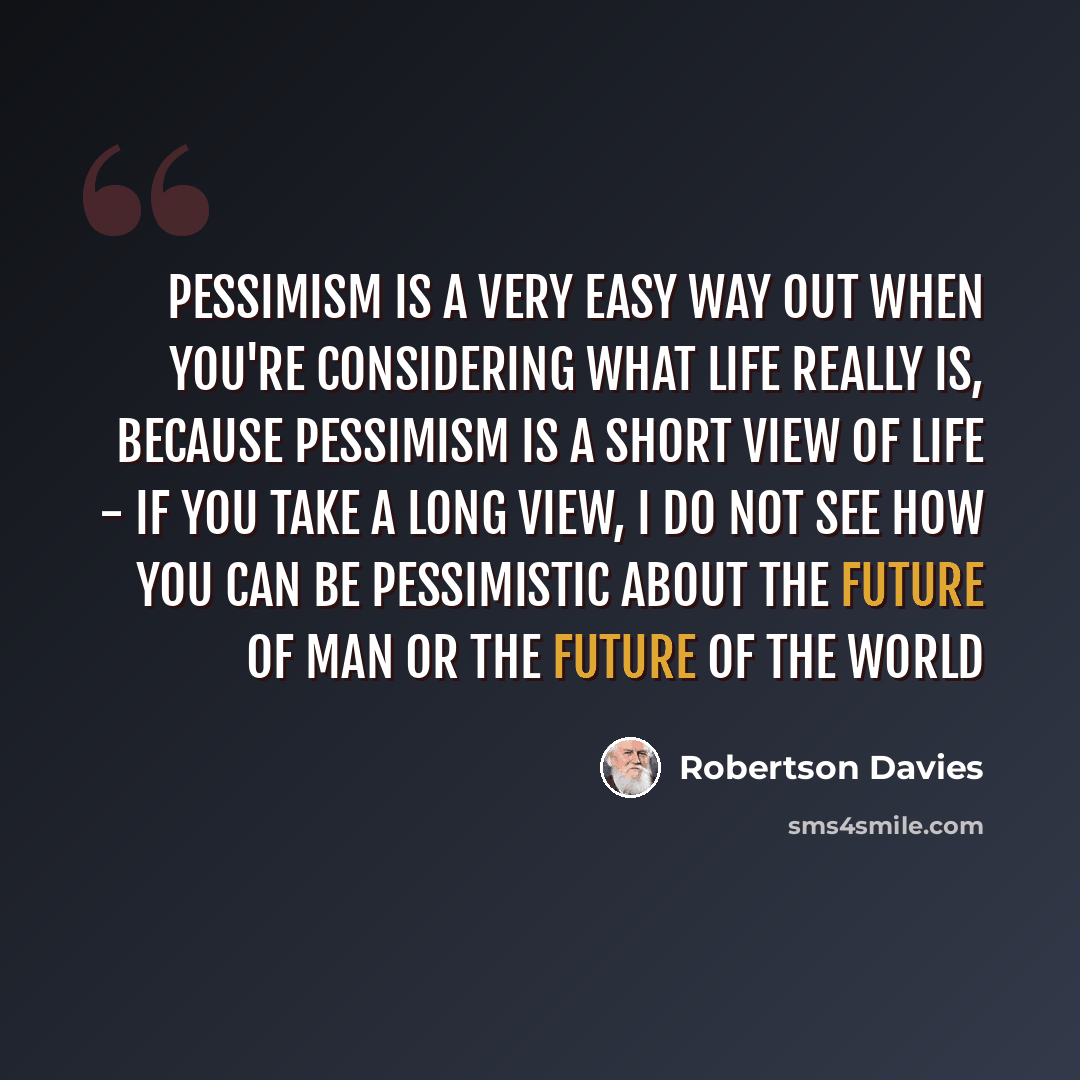 “Pessimism is a very easy way out when you're considering what life really is, because pessimism is a short view of life - If you take a long view, I do not see how you can be pessimistic about the future of man or the future of the world” quote by Robertson Davies