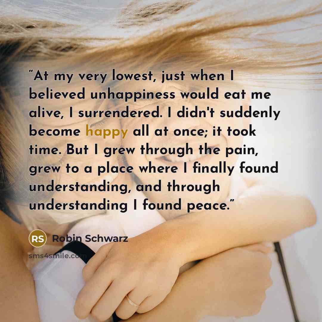“At my very lowest, just when I believed unhappiness would eat me alive, I surrendered. I didn't suddenly become happy all at once; it took time. But I grew through the pain, grew to a place where I finally found understanding, and through understanding I found peace.” quote by Robin Schwarz