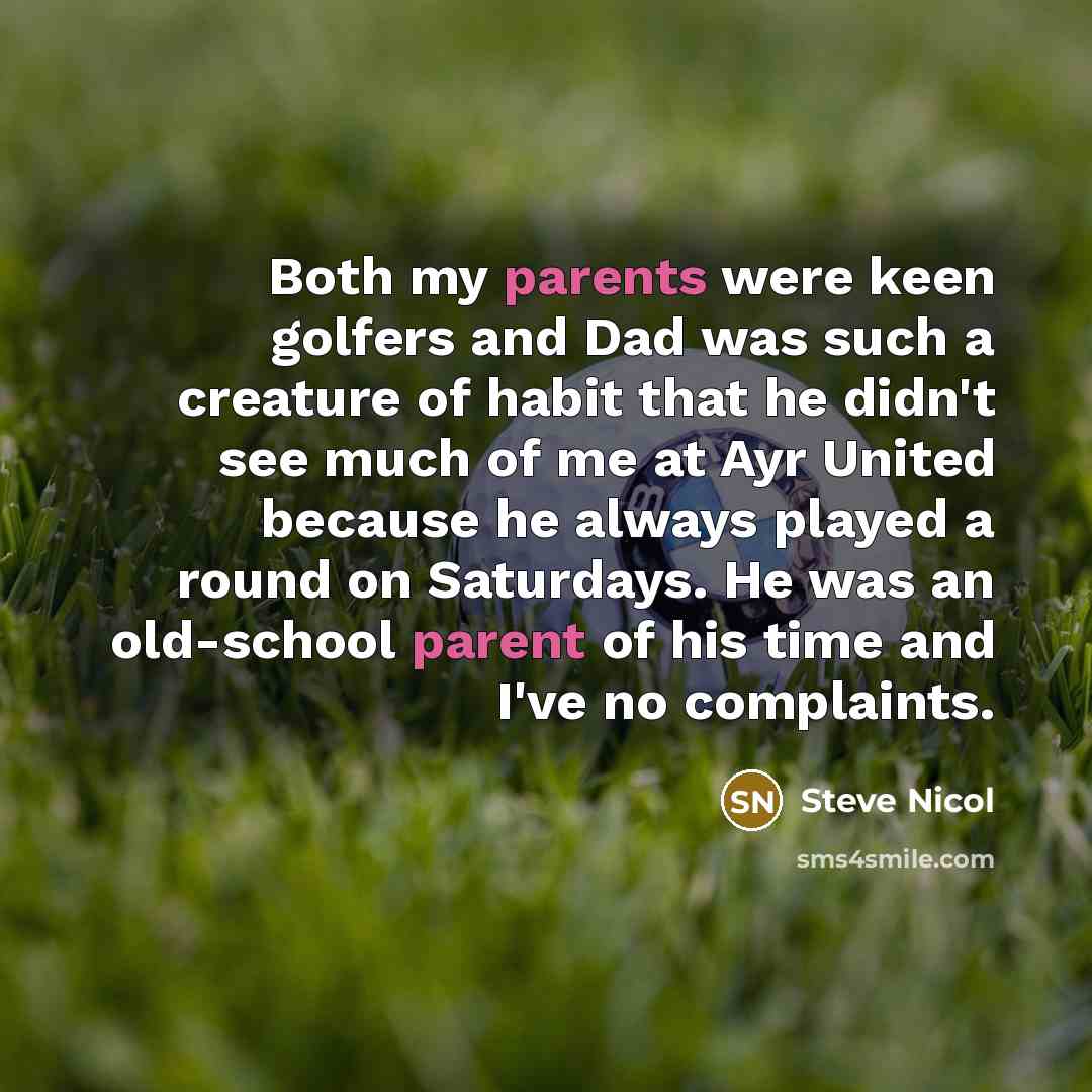 “Both my parents were keen golfers and Dad was such a creature of habit that he didn't see much of me at Ayr United because he always played a round on Saturdays. He was an old-school parent of his time and I've no complaints.” quote by Steve Nicol