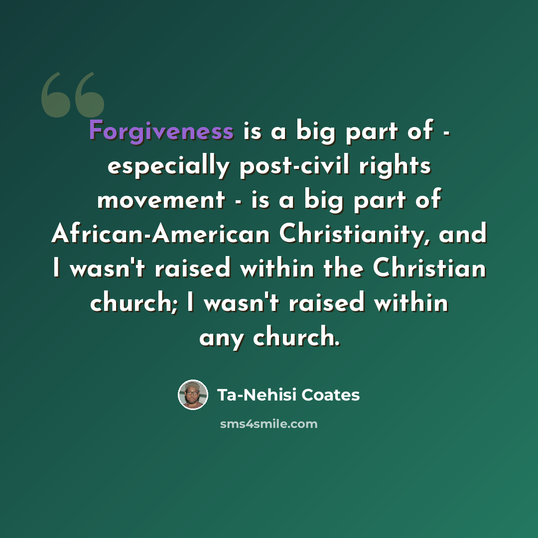 “Forgiveness is a big part of - especially post-civil rights movement - is a big part of African-American Christianity, and I wasn't raised within the Christian church; I wasn't raised within any church.” quote by Ta-Nehisi Coates