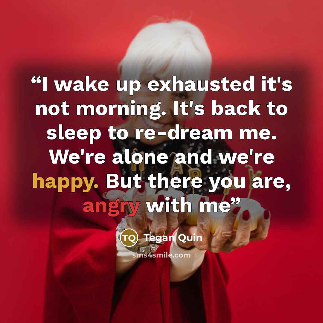 “I wake up exhausted it's not morning. It's back to sleep to re-dream me. We're alone and we're happy. But there you are, angry with me” quote by Tegan Quin