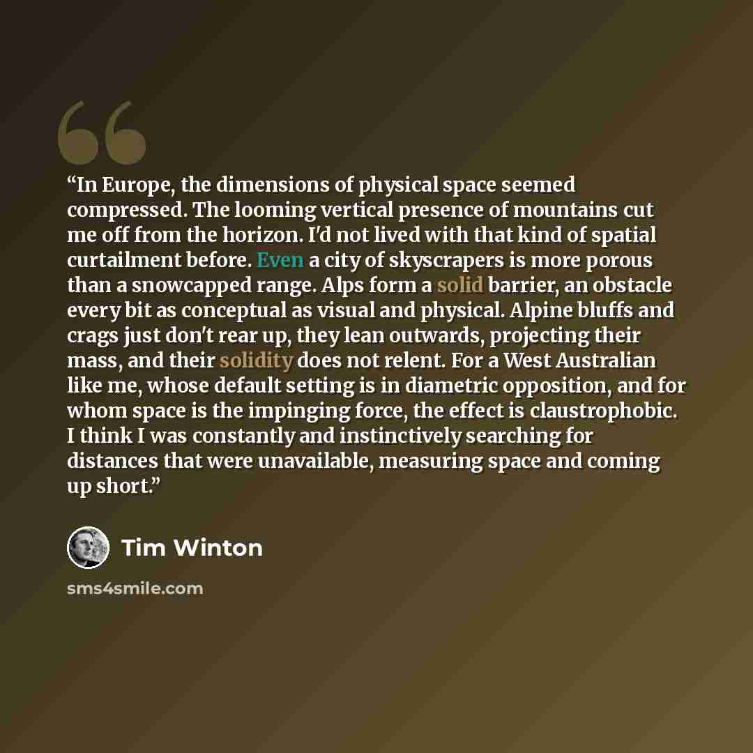 “In Europe, the dimensions of physical space seemed compressed. The looming vertical presence of mountains cut me off from the horizon. I'd not lived with that kind of spatial curtailment before. Even a city of skyscrapers is more porous than a snowcapped range. Alps form a solid barrier, an…” quote by Tim Winton