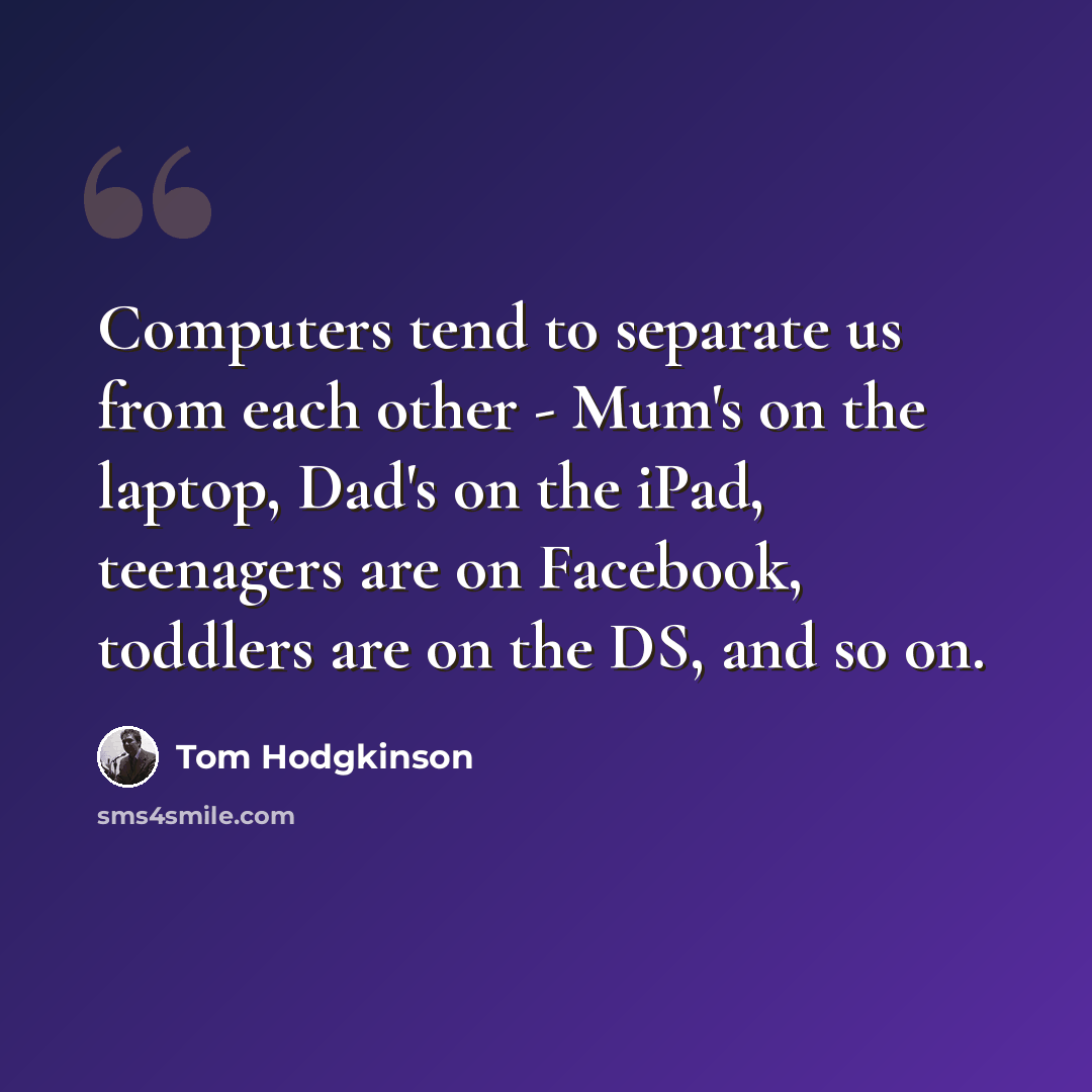 “Computers tend to separate us from each other - Mum's on the laptop, Dad's on the iPad, teenagers are on Facebook, toddlers are on the DS, and so on.” quote by Tom Hodgkinson