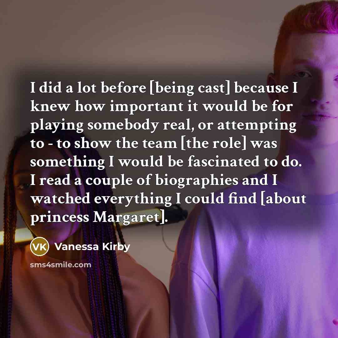 “I did a lot before [being cast] because I knew how important it would be for playing somebody real, or attempting to - to show the team [the role] was something I would be fascinated to do. I read a couple of biographies and I watched everything I could find [about princess Margaret].” quote by Vanessa Kirby