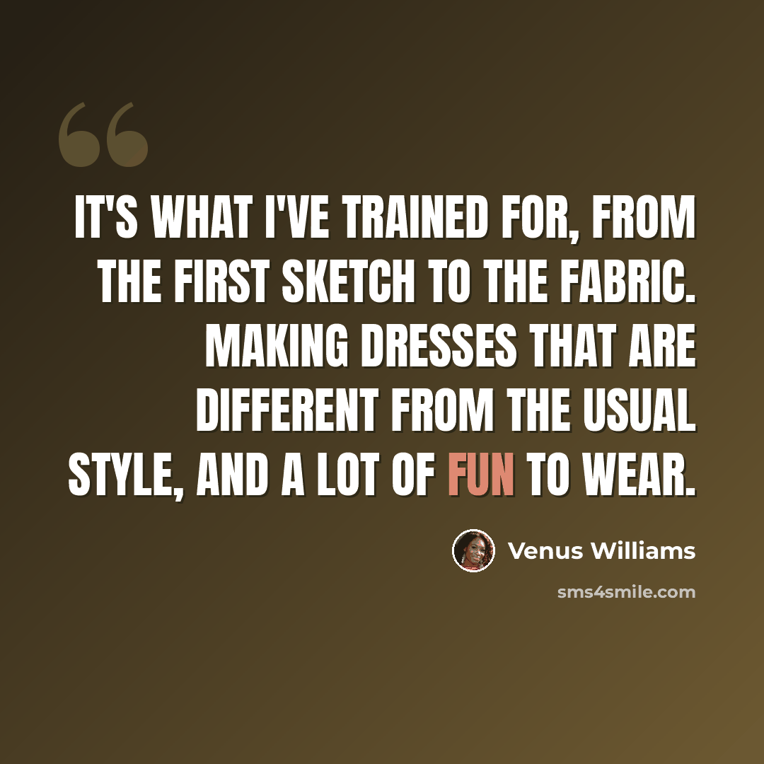 “It's what I've trained for, from the first sketch to the fabric. Making dresses that are different from the usual style, and a lot of fun to wear.” quote by Venus Williams