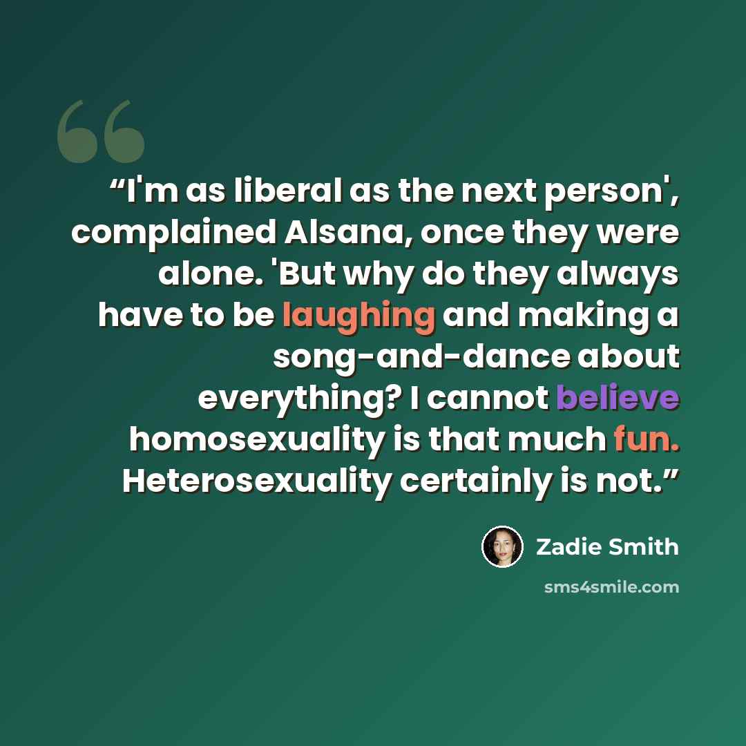 “I'm as liberal as the next person', complained Alsana, once they were alone. 'But why do they always have to be laughing and making a song-and-dance about everything? I cannot believe homosexuality is that much fun. Heterosexuality certainly is not.” quote by Zadie Smith