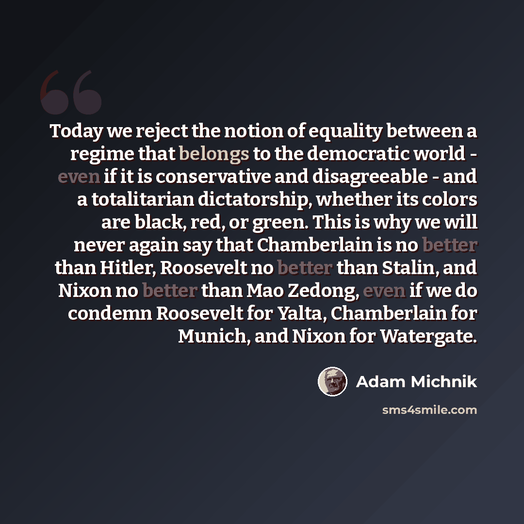 “Today we reject the notion of equality between a regime that belongs to the democratic world - even if it is conservative and disagreeable - and a totalitarian dictatorship, whether its colors are black, red, or green. This is why we will never again say that Chamberlain is no better than Hitler…” quote by Adam Michnik