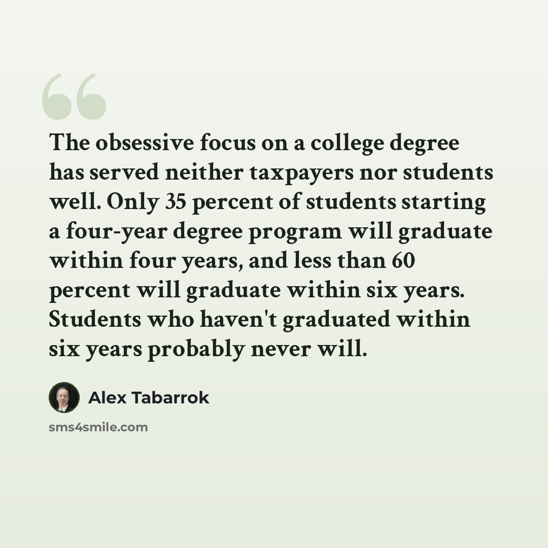 “The obsessive focus on a college degree has served neither taxpayers nor students well. Only 35 percent of students starting a four-year degree program will graduate within four years, and less than 60 percent will graduate within six years. Students who haven't graduated within six years probably…” quote by Alex Tabarrok