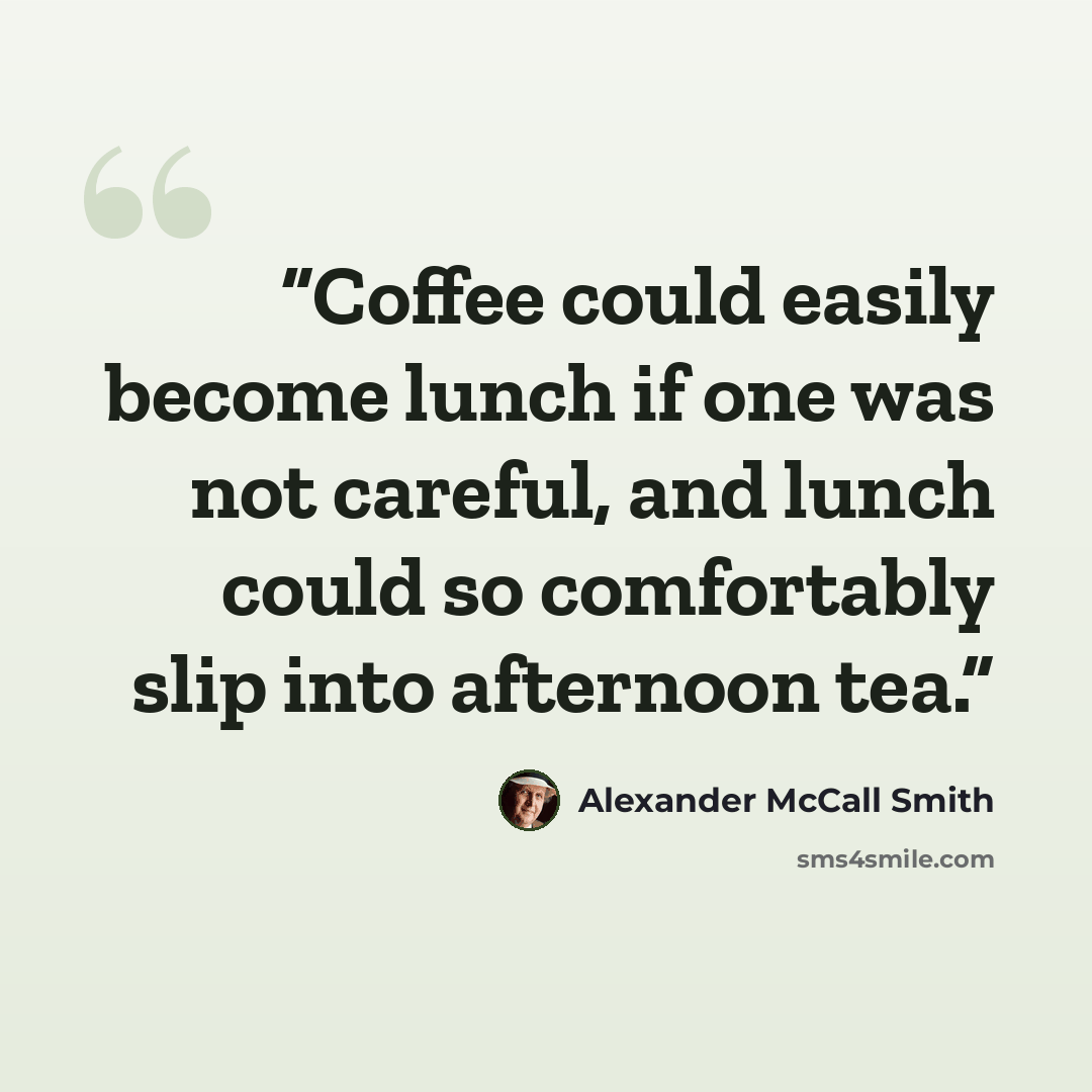 “Coffee could easily become lunch if one was not careful, and lunch could so comfortably slip into afternoon tea.” quote by Alexander McCall Smith