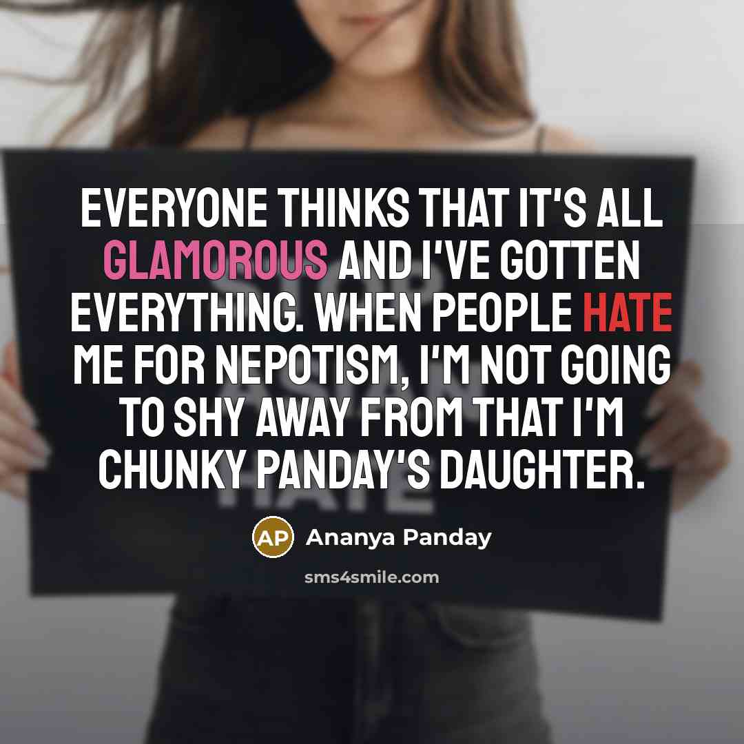 “Everyone thinks that it's all glamorous and I've gotten everything. When people hate me for nepotism, I'm not going to shy away from that I'm Chunky Panday's daughter.” quote by Ananya Panday