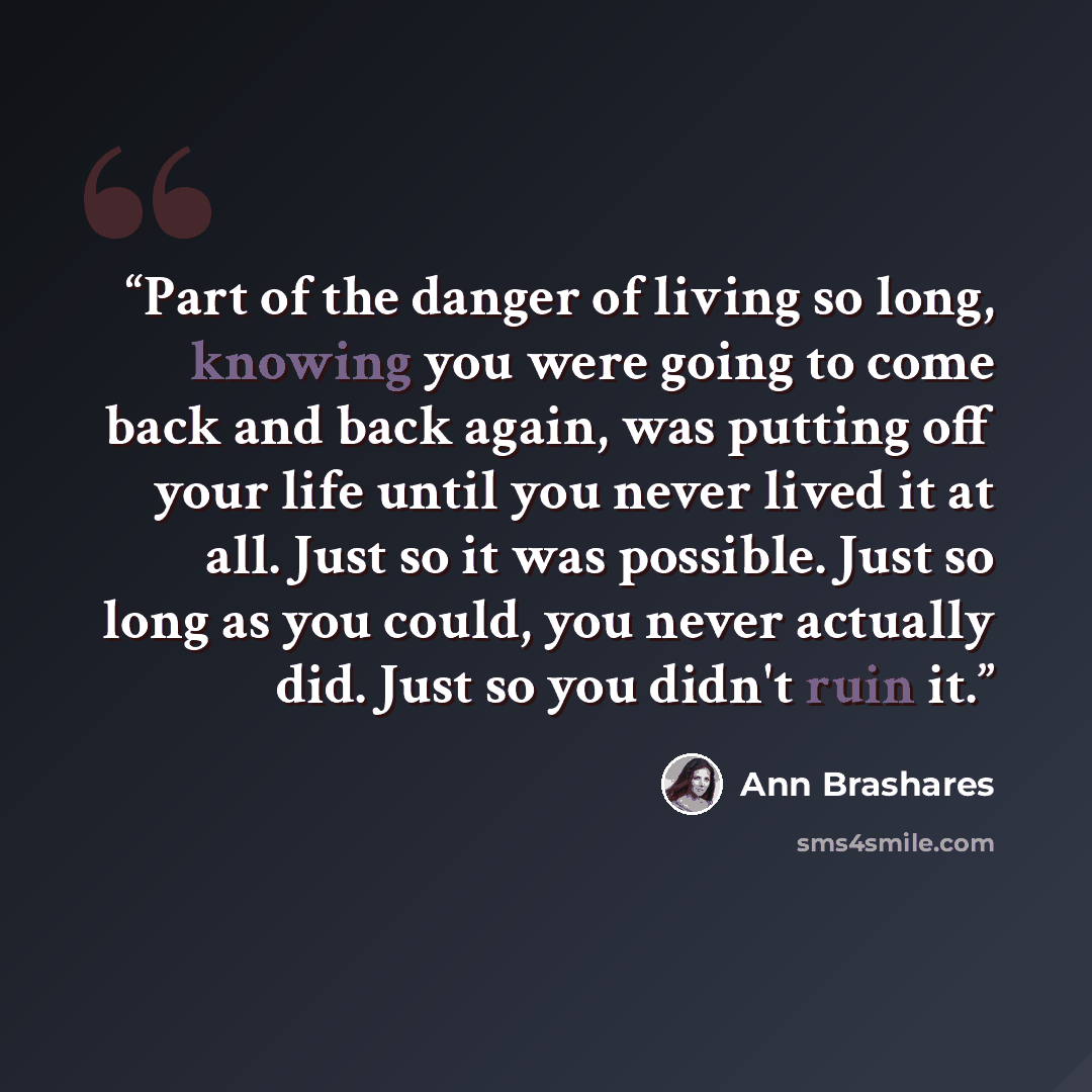 “Part of the danger of living so long, knowing you were going to come back and back again, was putting off your life until you never lived it at all. Just so it was possible. Just so long as you could, you never actually did. Just so you didn't ruin it.” quote by Ann Brashares