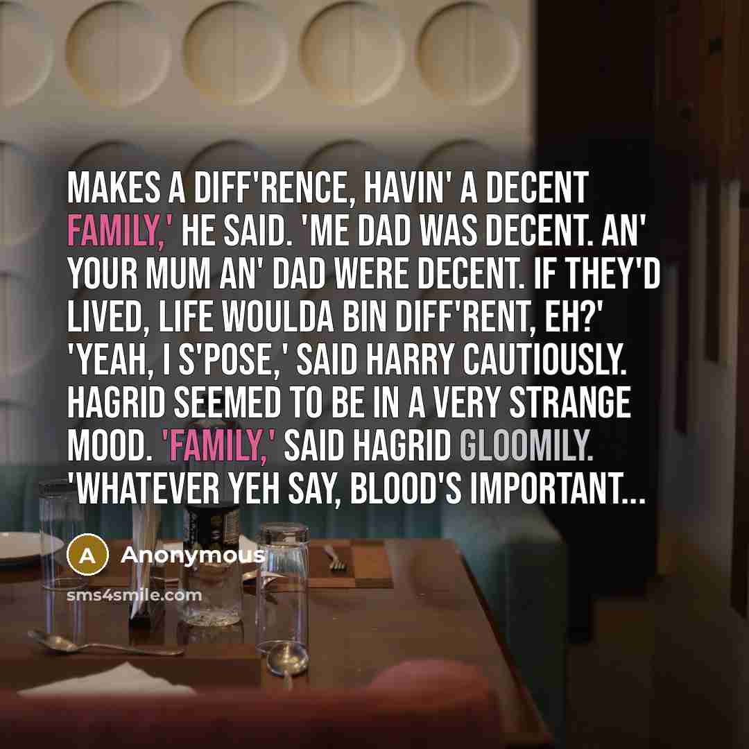 “Makes a diff'rence, havin' a decent family,' he said. 'Me dad was decent. An' your mum an' dad were decent. If they'd lived, life woulda bin diff'rent, eh?' 'Yeah, I s'pose,' said Harry cautiously. Hagrid seemed to be in a very strange mood. 'Family,' said Hagrid gloomily. 'Whatever yeh say…” quote by Anonymous