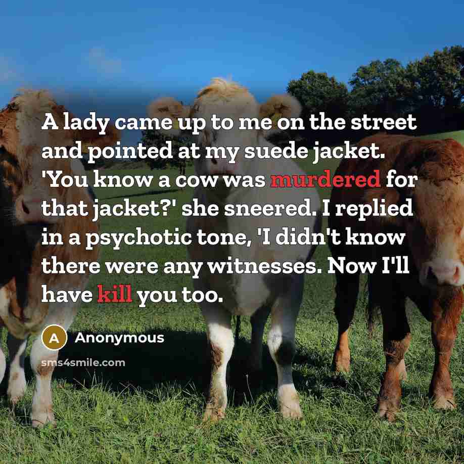 “A lady came up to me on the street and pointed at my suede jacket. 'You know a cow was murdered for that jacket?' she sneered. I replied in a psychotic tone, 'I didn't know there were any witnesses. Now I'll have kill you too.” quote by Anonymous