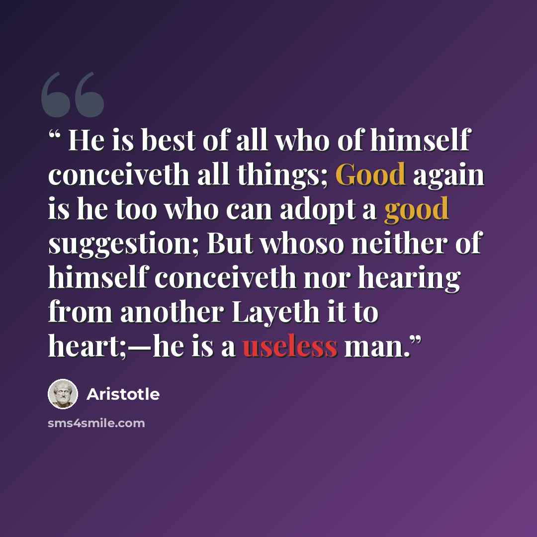 “He is best of all who of himself conceiveth all things; Good again is he too who can adopt a good suggestion; But whoso neither of himself conceiveth nor hearing from another Layeth it to heart;—he is a useless man.” quote by Aristotle