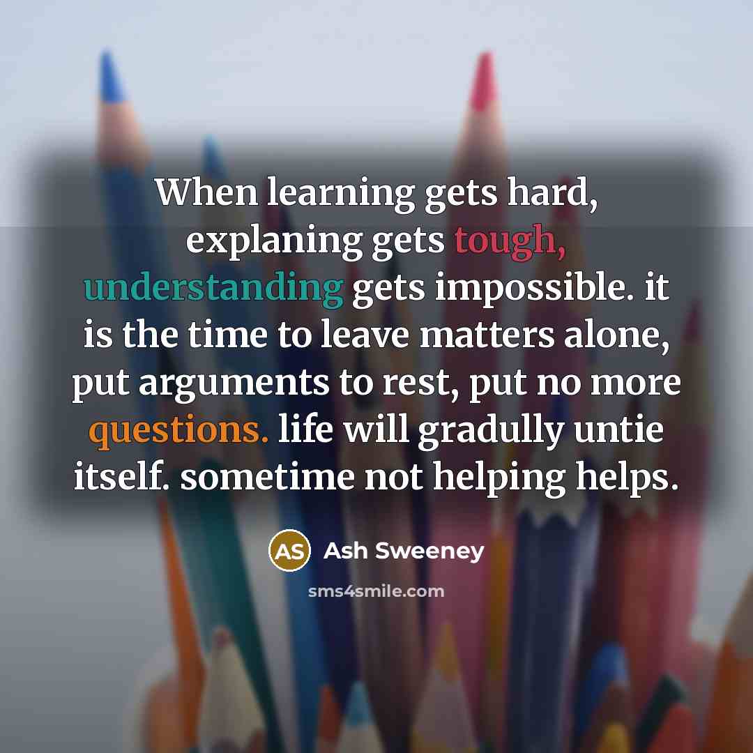 “When learning gets hard, explaning gets tough, understanding gets impossible. it is the time to leave matters alone, put arguments to rest, put no more questions. life will gradully untie itself. sometime not helping helps.” quote by Ash Sweeney