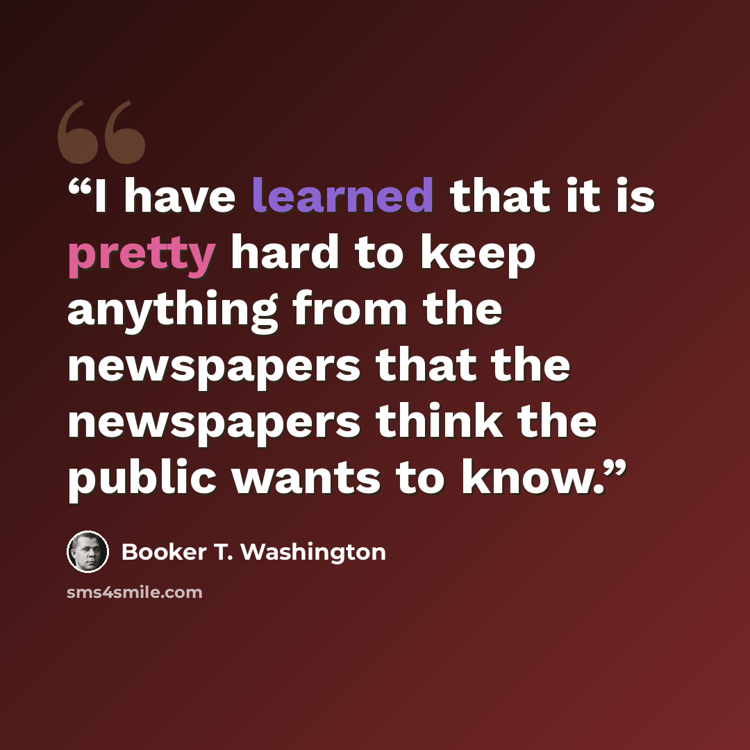 “I have learned that it is pretty hard to keep anything from the newspapers that the newspapers think the public wants to know.” quote by Booker T. Washington