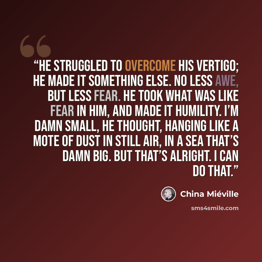 “He struggled to overcome his vertigo; he made it something else. No less awe, but less fear. He took what was like fear in him, and made it humility. I’m damn small, he thought, hanging like a mote of dust in still air, in a sea that’s damn big. But that’s alright. I can do that.” quote by China Miéville