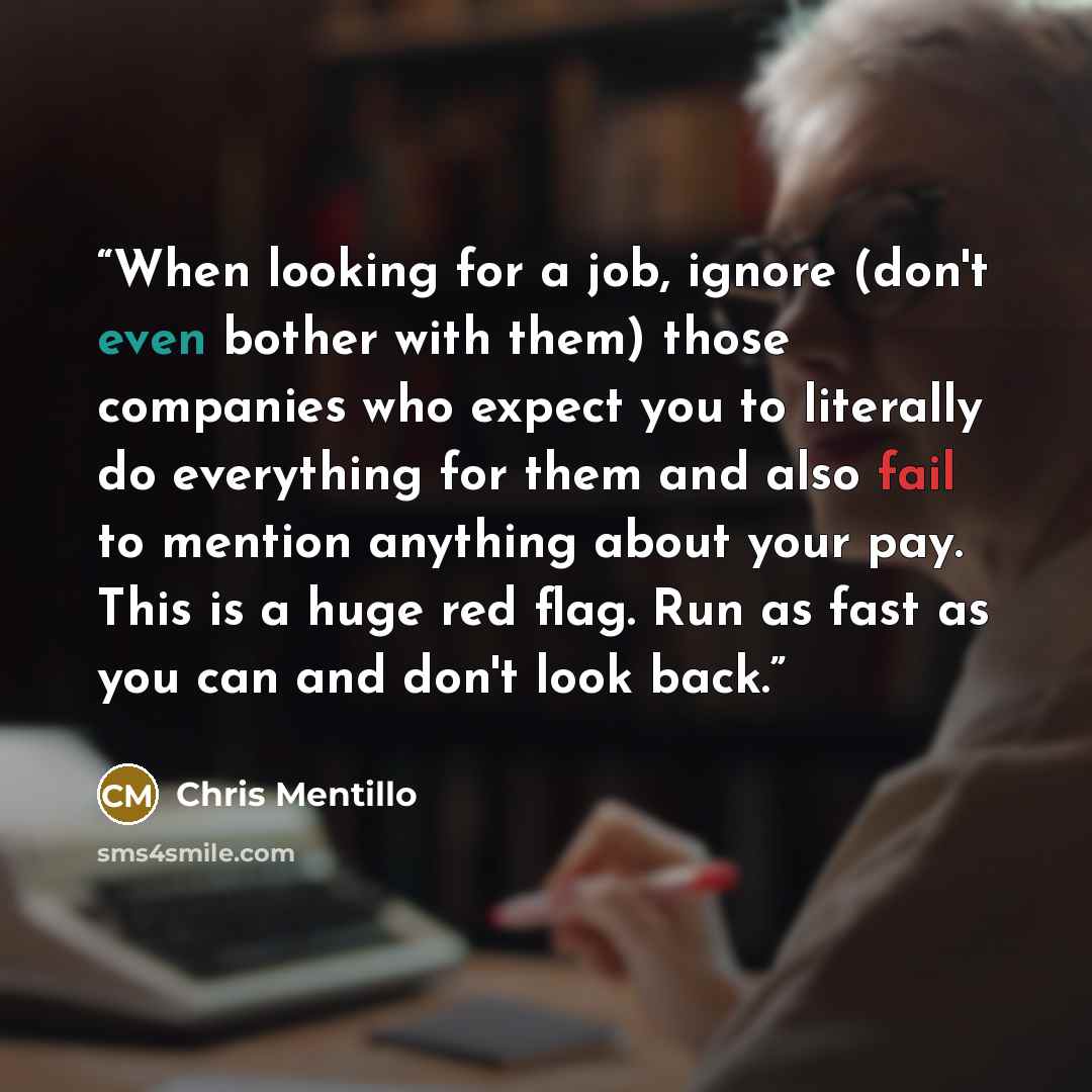 “When looking for a job, ignore (don't even bother with them) those companies who expect you to literally do everything for them and also fail to mention anything about your pay. This is a huge red flag. Run as fast as you can and don't look back.” quote by Chris Mentillo
