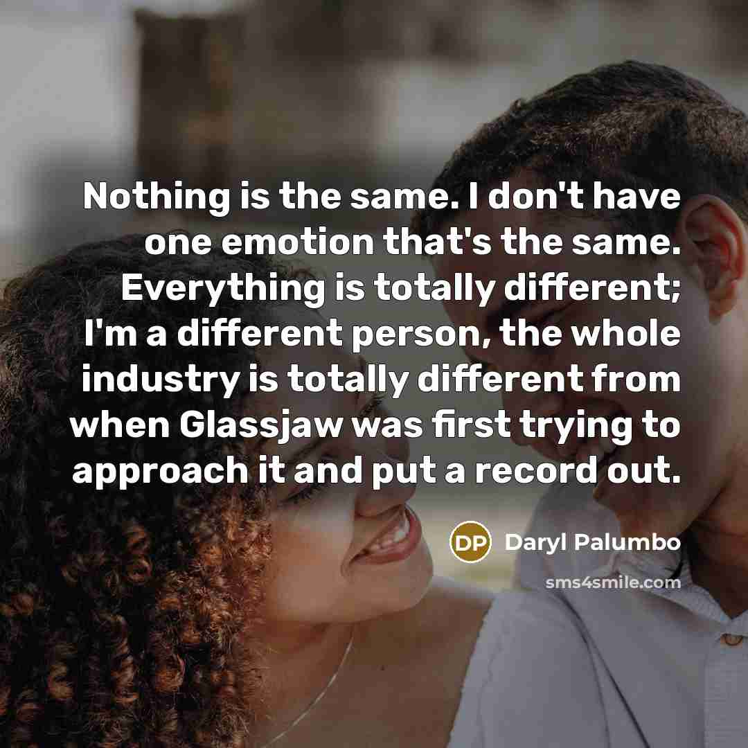 “Nothing is the same. I don't have one emotion that's the same. Everything is totally different; I'm a different person, the whole industry is totally different from when Glassjaw was first trying to approach it and put a record out.” quote by Daryl Palumbo