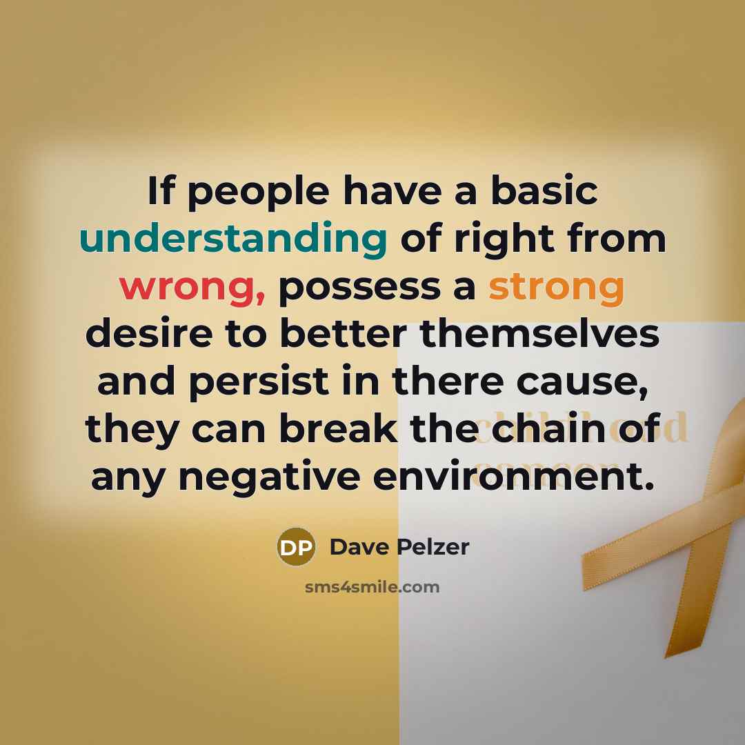 “If people have a basic understanding of right from wrong, possess a strong desire to better themselves and persist in there cause, they can break the chain of any negative environment.” quote by Dave Pelzer