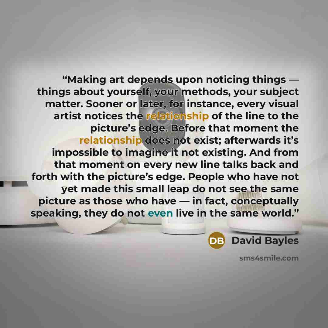 “Making art depends upon noticing things — things about yourself, your methods, your subject matter. Sooner or later, for instance, every visual artist notices the relationship of the line to the picture’s edge. Before that moment the relationship does not exist; afterwards it’s impossible to…” quote by David Bayles