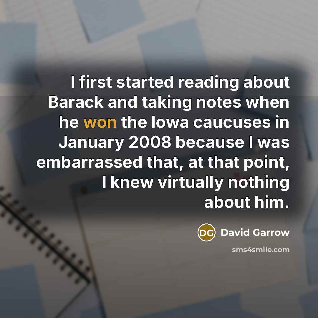 “I first started reading about Barack and taking notes when he won the Iowa caucuses in January 2008 because I was embarrassed that, at that point, I knew virtually nothing about him.” quote by David Garrow