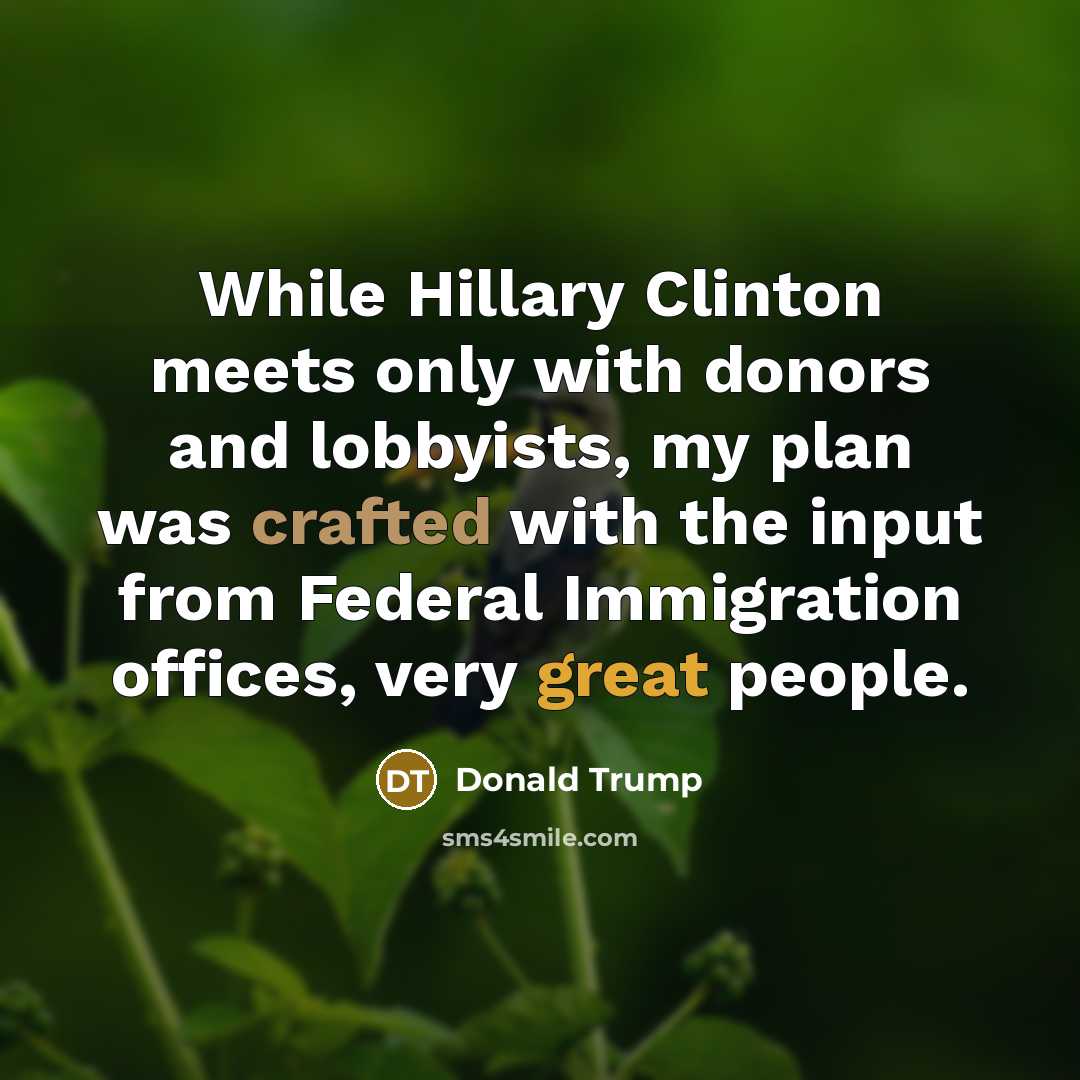 “While Hillary Clinton meets only with donors and lobbyists, my plan was crafted with the input from Federal Immigration offices, very great people.” quote by Donald Trump