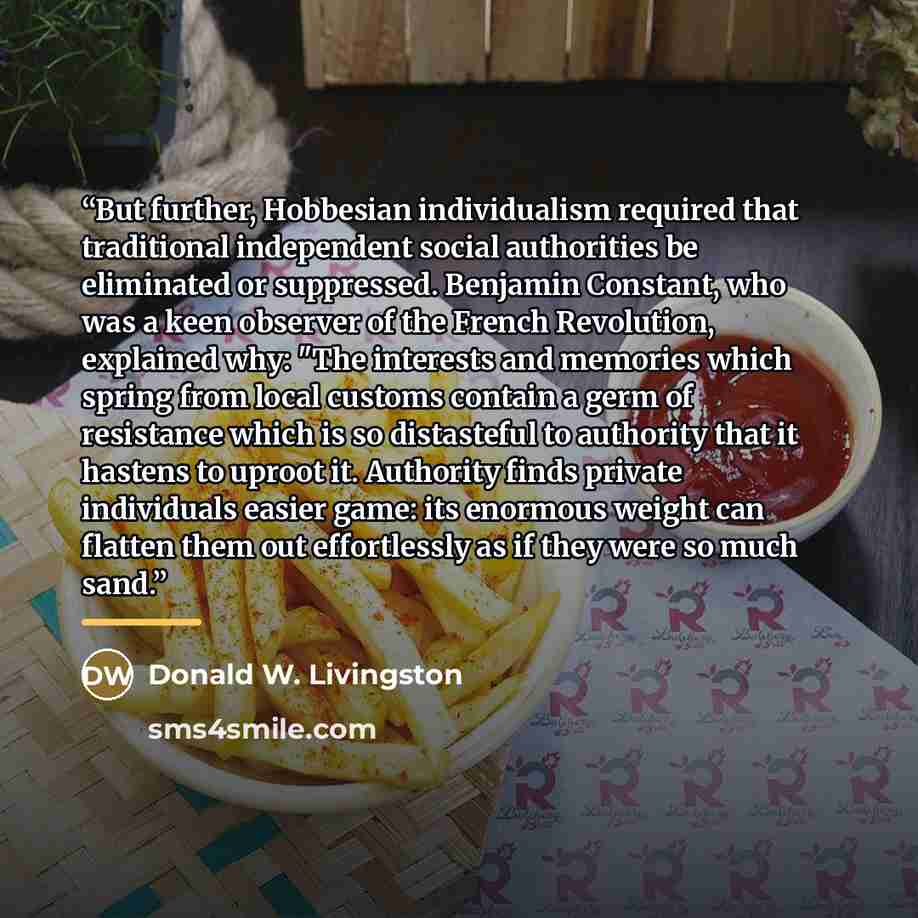 “But further, Hobbesian individualism required that traditional independent social authorities be eliminated or suppressed. Benjamin Constant, who was a keen observer of the French Revolution, explained why: "The interests and memories which spring from local customs contain a germ of resistance…” quote by Donald W. Livingston