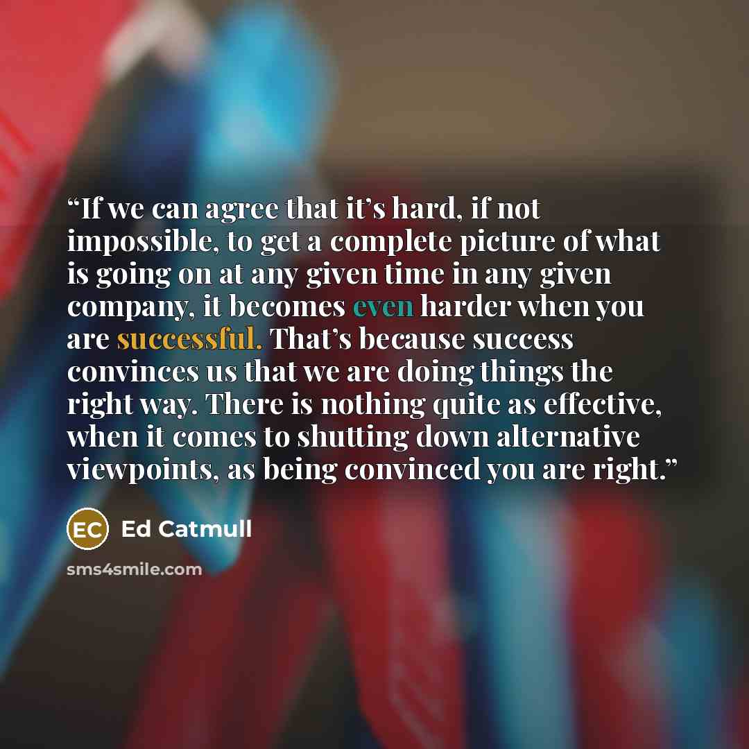 “If we can agree that it’s hard, if not impossible, to get a complete picture of what is going on at any given time in any given company, it becomes even harder when you are successful. That’s because success convinces us that we are doing things the right way. There is nothing quite as effective…” quote by Ed Catmull