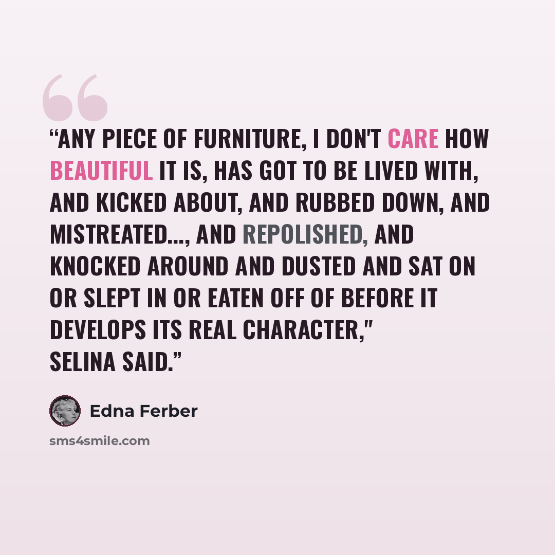 “Any piece of furniture, I don't care how beautiful it is, has got to be lived with, and kicked about, and rubbed down, and mistreated..., and repolished, and knocked around and dusted and sat on or slept in or eaten off of before it develops its real character," Selina said.” quote by Edna Ferber