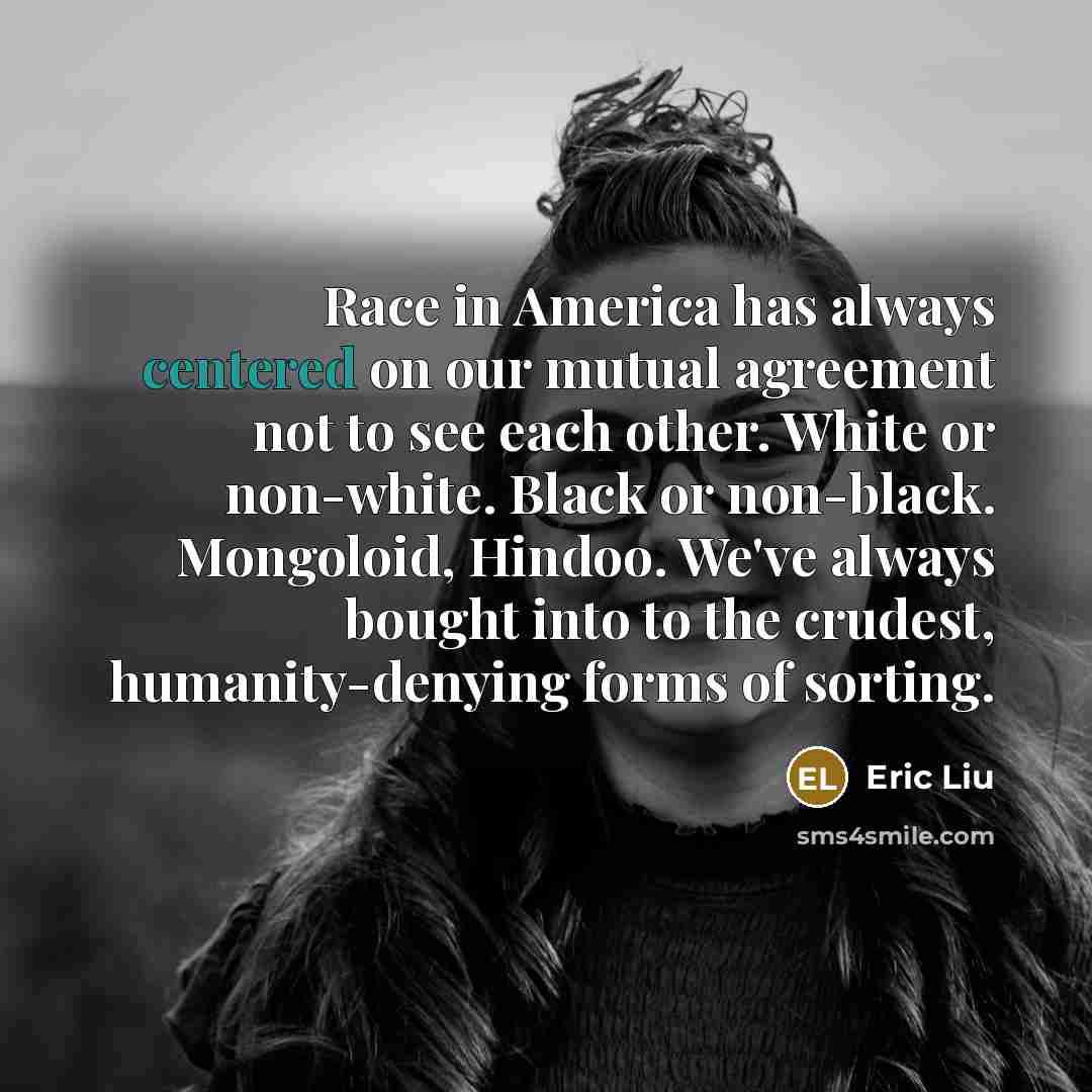 “Race in America has always centered on our mutual agreement not to see each other. White or non-white. Black or non-black. Mongoloid, Hindoo. We've always bought into to the crudest, humanity-denying forms of sorting.” quote by Eric Liu