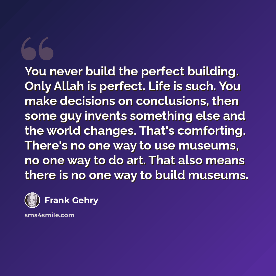 “You never build the perfect building. Only Allah is perfect. Life is such. You make decisions on conclusions, then some guy invents something else and the world changes. That's comforting. There's no one way to use museums, no one way to do art. That also means there is no one way to build museums.” quote by Frank Gehry
