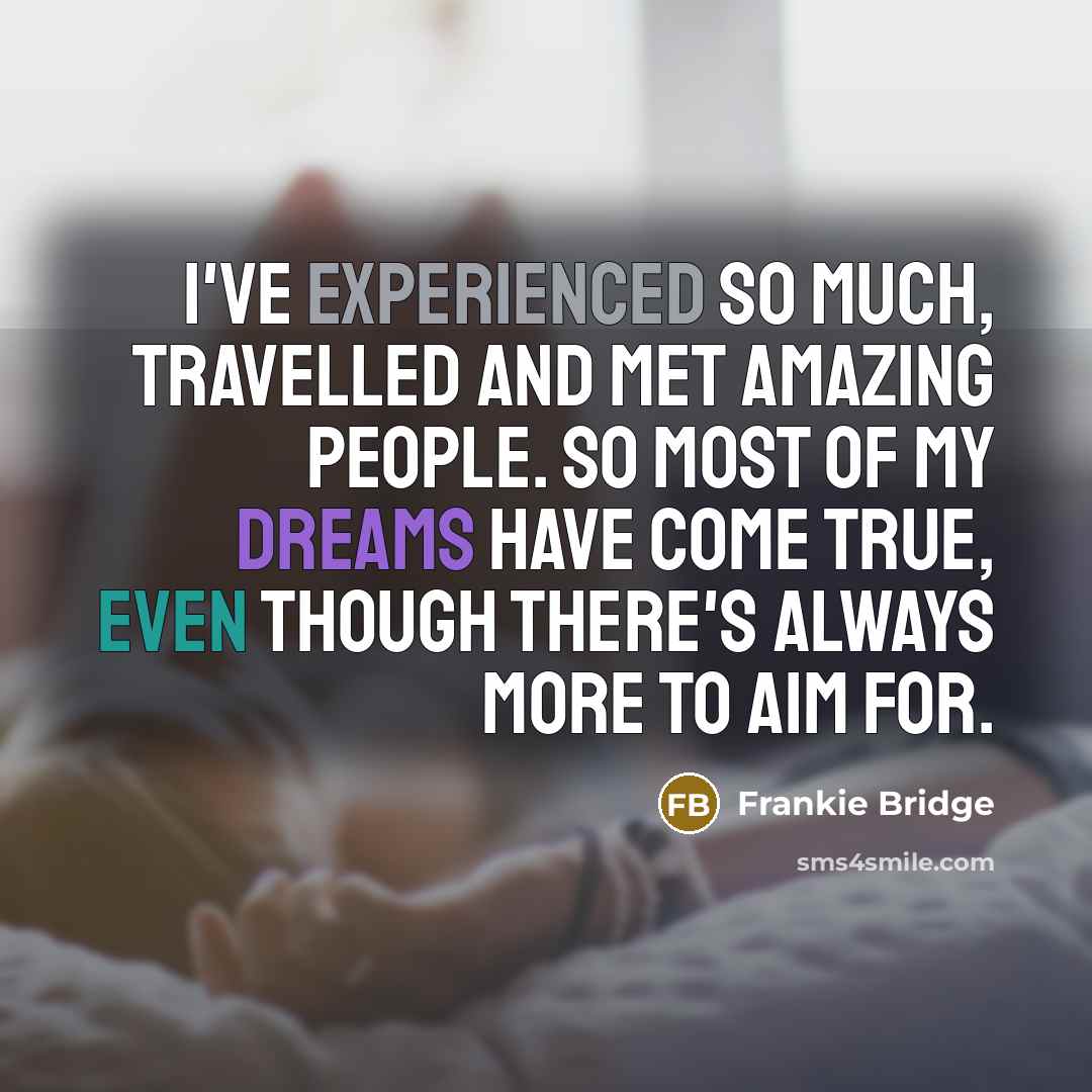 “I've experienced so much, travelled and met amazing people. So most of my dreams have come true, even though there's always more to aim for.” quote by Frankie Bridge