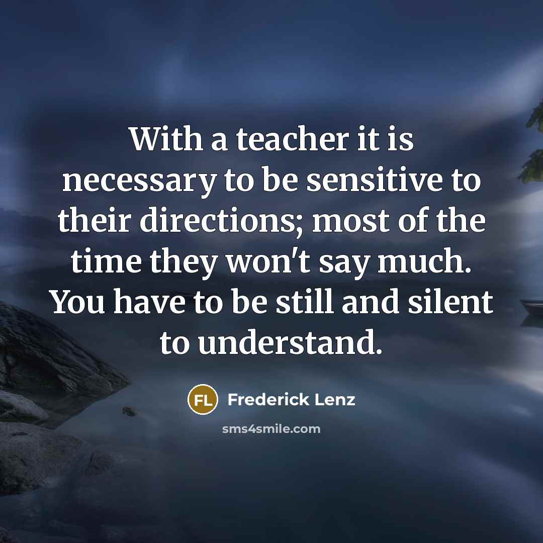 “With a teacher it is necessary to be sensitive to their directions; most of the time they won't say much. You have to be still and silent to understand.” quote by Frederick Lenz