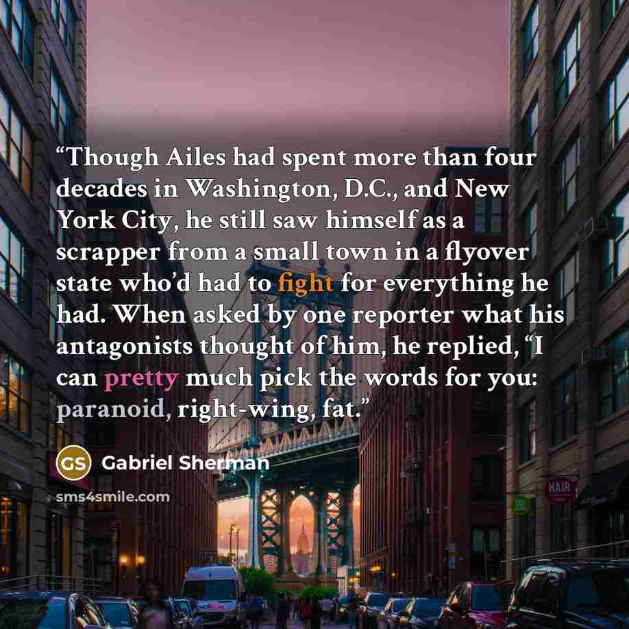 “Though Ailes had spent more than four decades in Washington, D.C., and New York City, he still saw himself as a scrapper from a small town in a flyover state who’d had to fight for everything he had. When asked by one reporter what his antagonists thought of him, he replied, “I can pretty much…” quote by Gabriel Sherman