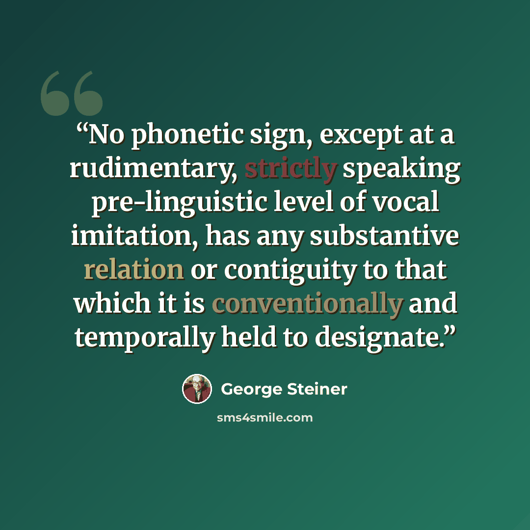 “No phonetic sign, except at a rudimentary, strictly speaking pre-linguistic level of vocal imitation, has any substantive relation or contiguity to that which it is conventionally and temporally held to designate.” quote by George Steiner