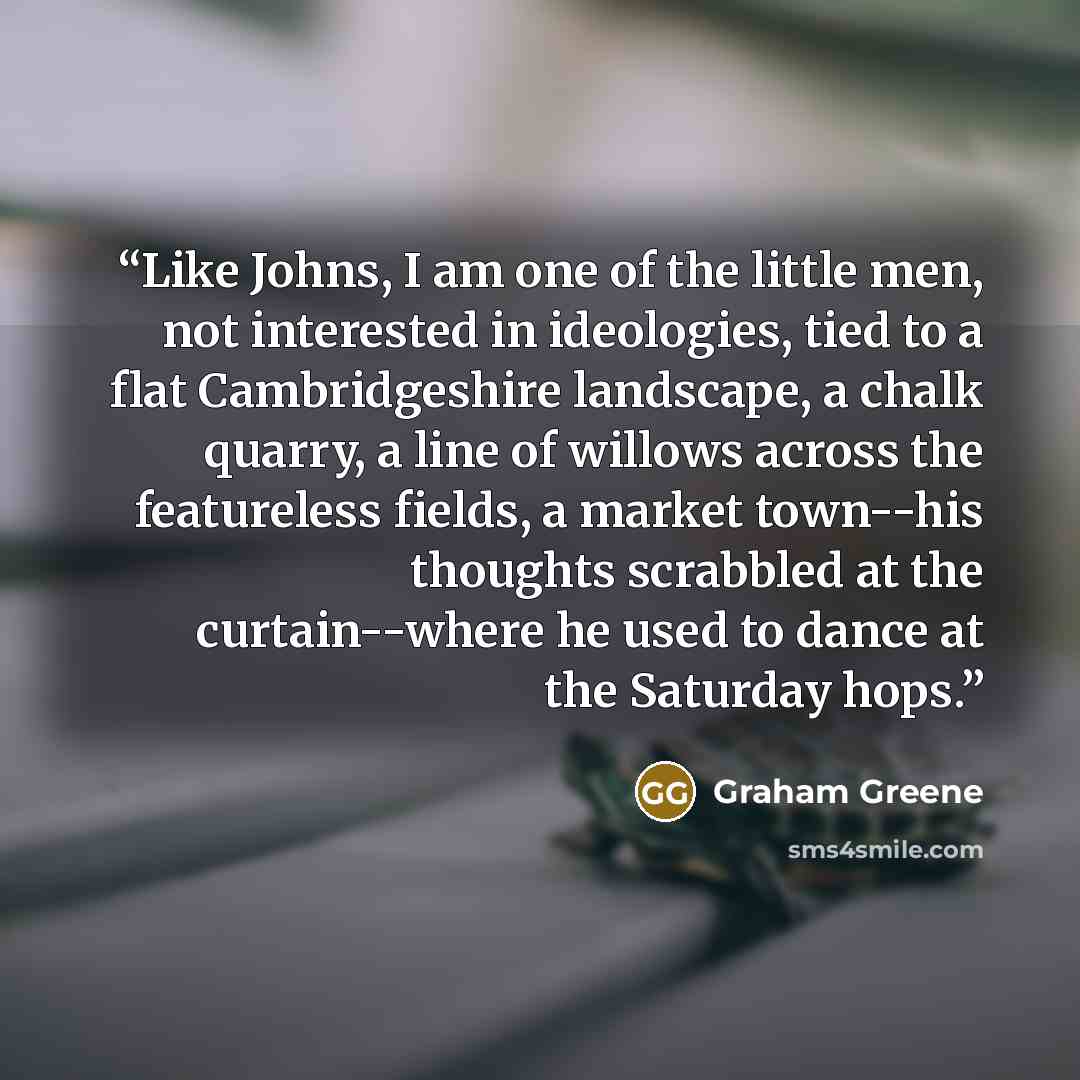“Like Johns, I am one of the little men, not interested in ideologies, tied to a flat Cambridgeshire landscape, a chalk quarry, a line of willows across the featureless fields, a market town--his thoughts scrabbled at the curtain--where he used to dance at the Saturday hops.” quote by Graham Greene