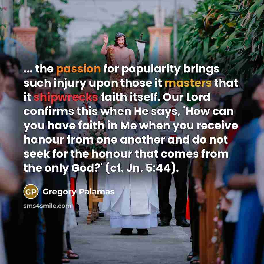 “... the passion for popularity brings such injury upon those it masters that it shipwrecks faith itself. Our Lord confirms this when He says, 'How can you have faith in Me when you receive honour from one another and do not seek for the honour that comes from the only God?' (cf. Jn. 5:44).” quote by Gregory Palamas