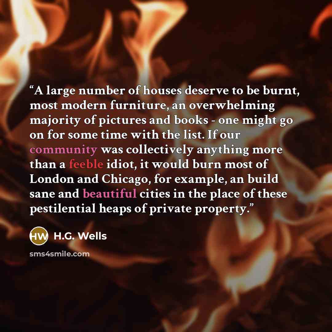“A large number of houses deserve to be burnt, most modern furniture, an overwhelming majority of pictures and books - one might go on for some time with the list. If our community was collectively anything more than a feeble idiot, it would burn most of London and Chicago, for example, an build…” quote by H.G. Wells