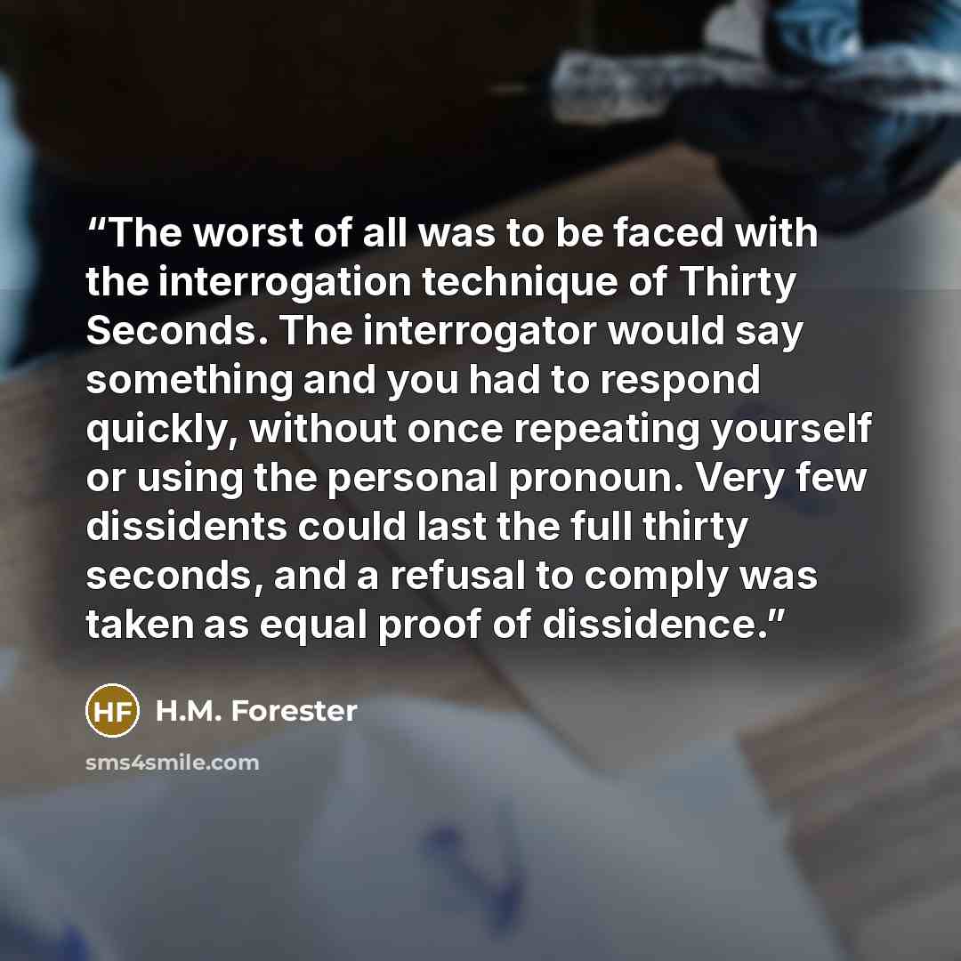 “The worst of all was to be faced with the interrogation technique of Thirty Seconds. The interrogator would say something and you had to respond quickly, without once repeating yourself or using the personal pronoun. Very few dissidents could last the full thirty seconds, and a refusal to comply…” quote by H.M. Forester