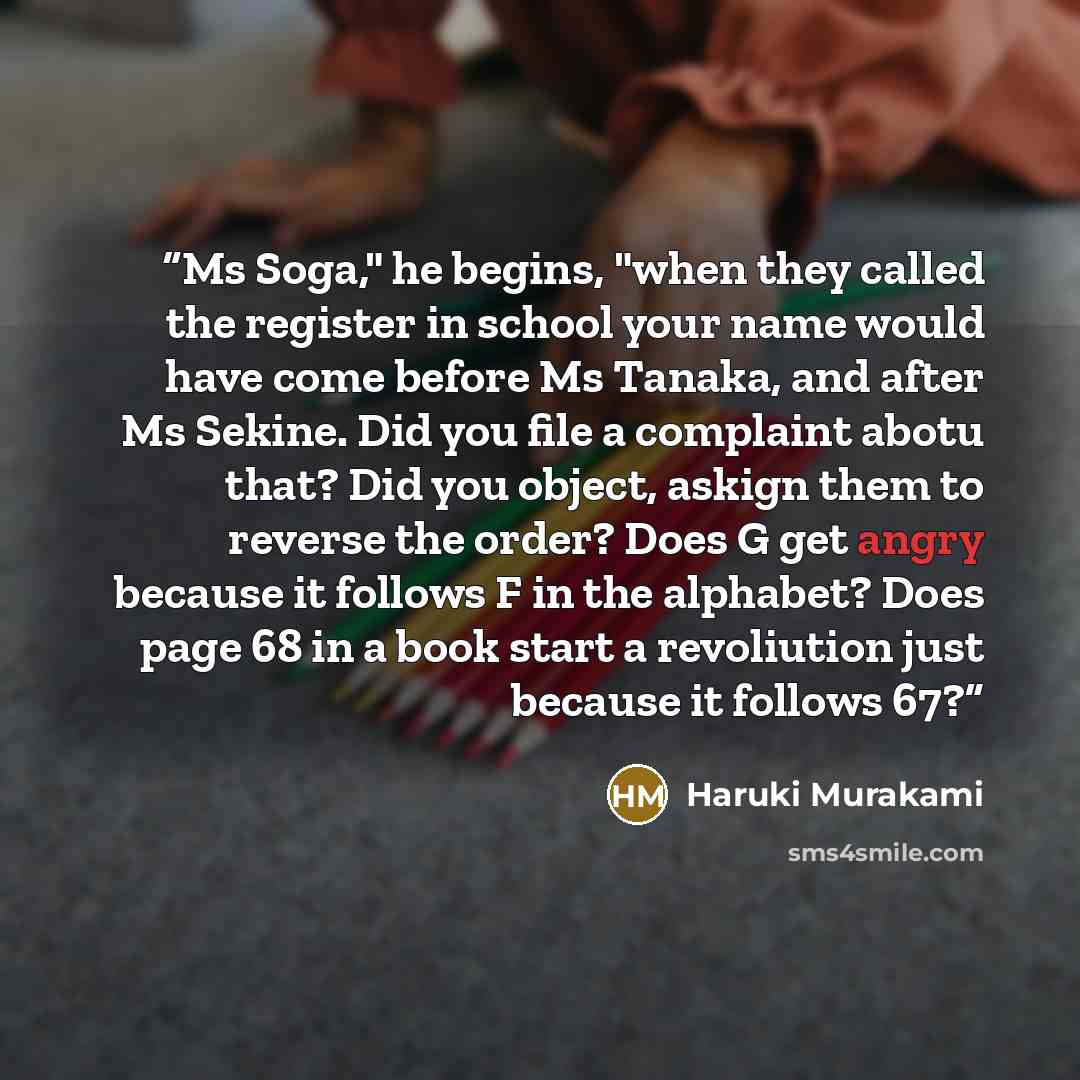 “Ms Soga," he begins, "when they called the register in school your name would have come before Ms Tanaka, and after Ms Sekine. Did you file a complaint abotu that? Did you object, askign them to reverse the order? Does G get angry because it follows F in the alphabet? Does page 68 in a book start…” quote by Haruki Murakami