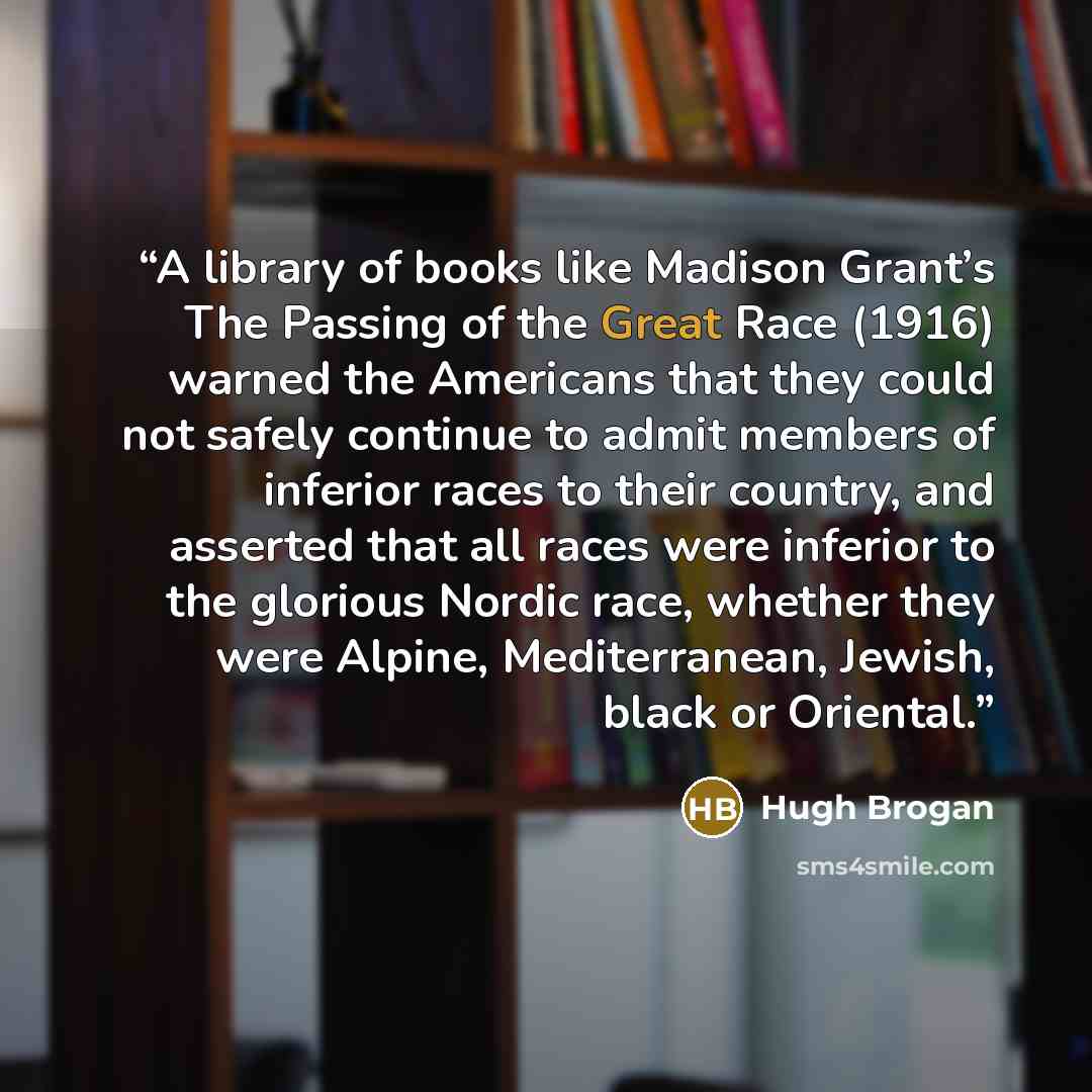“A library of books like Madison Grant’s The Passing of the Great Race (1916) warned the Americans that they could not safely continue to admit members of inferior races to their country, and asserted that all races were inferior to the glorious Nordic race, whether they were Alpine, Mediterranean…” quote by Hugh Brogan