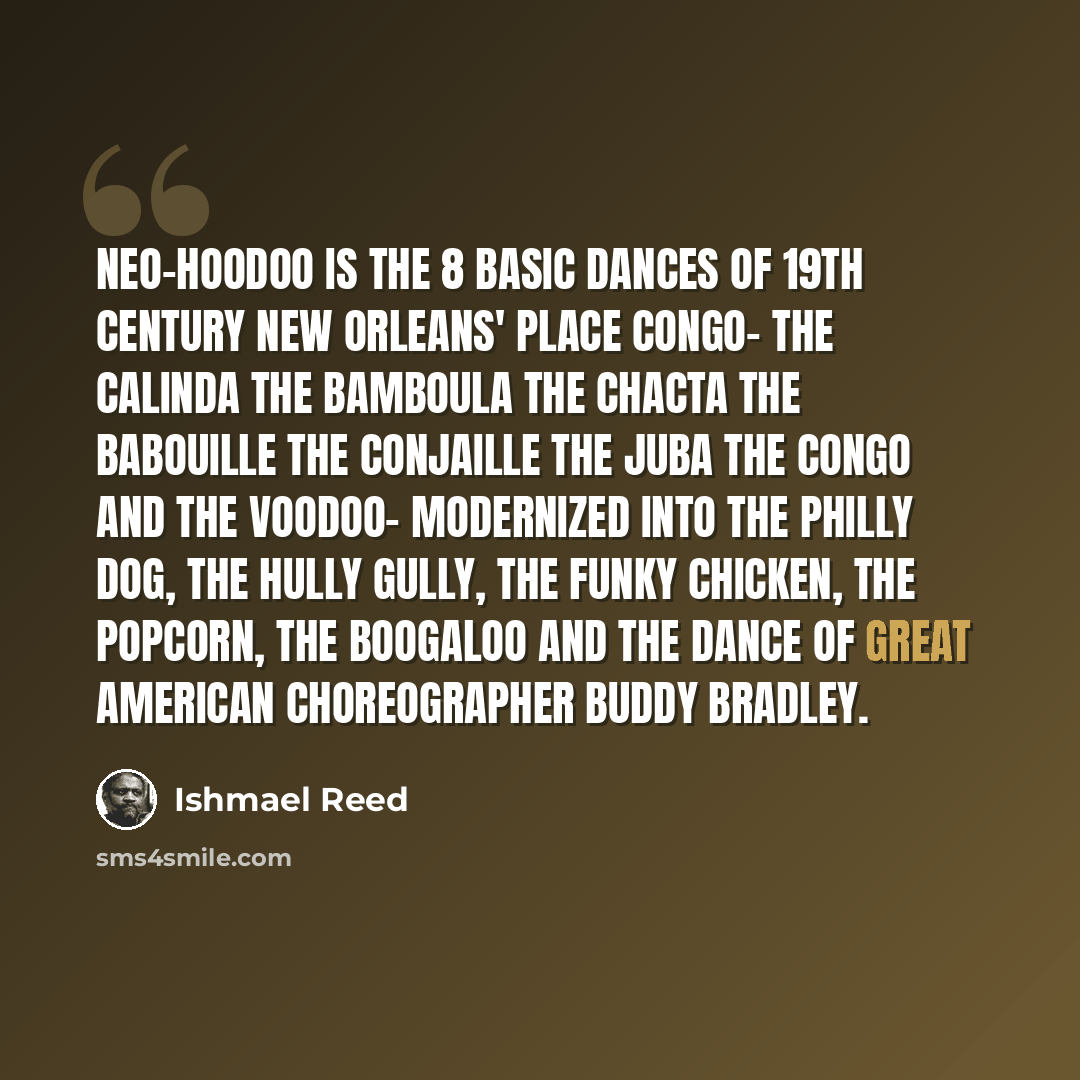 “Neo-Hoodoo is the 8 basic dances of 19th century New Orleans' Place Congo- the Calinda the Bamboula the Chacta the Babouille the Conjaille the Juba the Congo and the VooDoo- modernized into the Philly Dog, the Hully Gully, the Funky Chicken, the Popcorn, the Boogaloo and the dance of great…” quote by Ishmael Reed