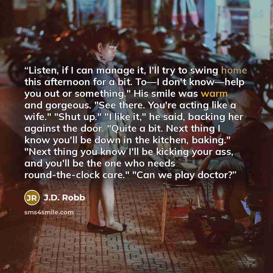 “Listen, if I can manage it, I'll try to swing home this afternoon for a bit. To—I don't know—help you out or something." His smile was warm and gorgeous. "See there. You're acting like a wife." "Shut up." "I like it," he said, backing her against the door. "Quite a bit. Next thing I know you'll be…” quote by J.D. Robb