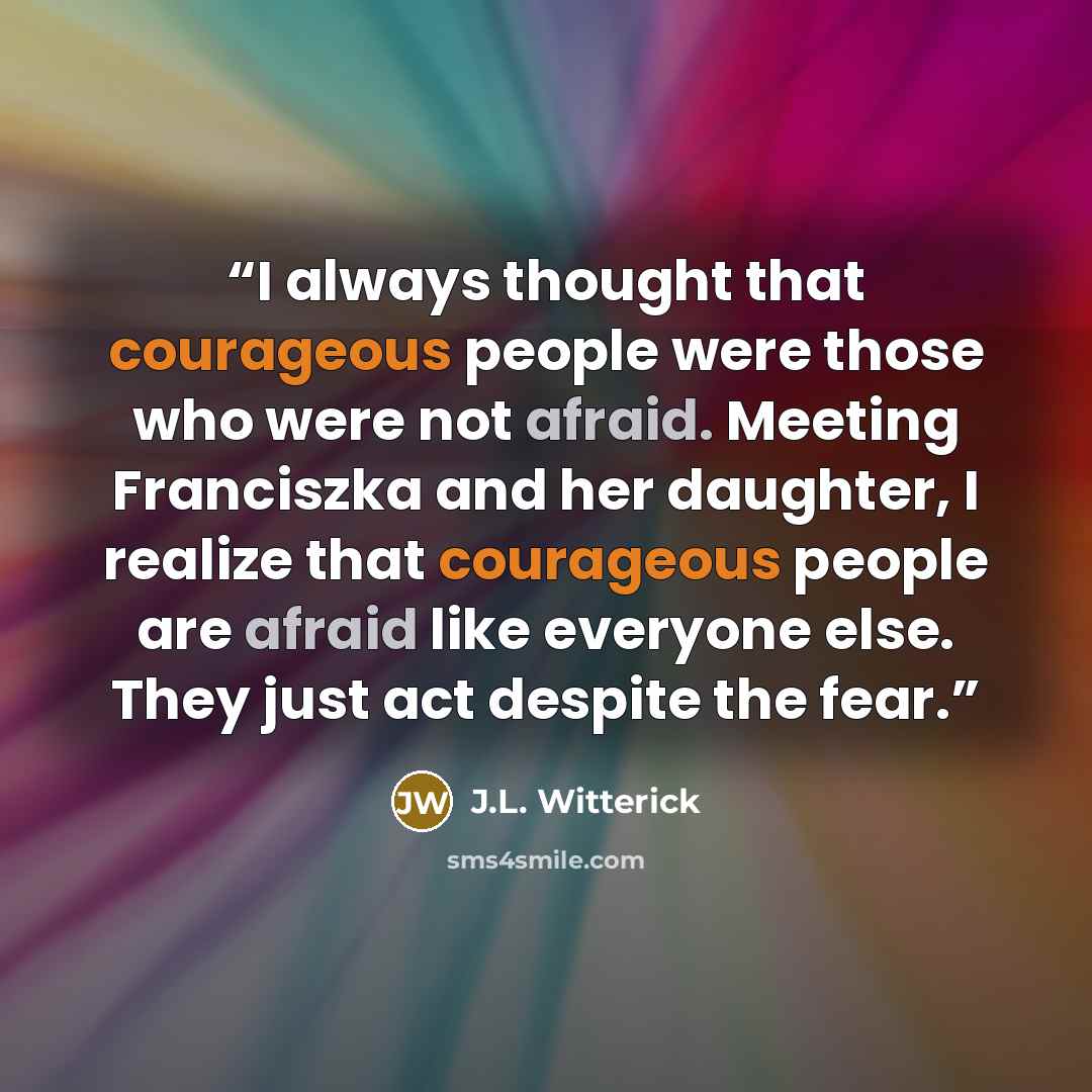 “I always thought that courageous people were those who were not afraid. Meeting Franciszka and her daughter, I realize that courageous people are afraid like everyone else. They just act despite the fear.” quote by J.L. Witterick