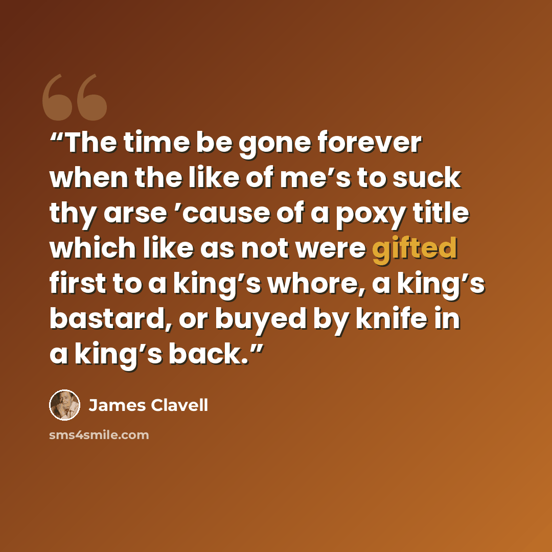 “The time be gone forever when the like of me’s to suck thy arse ’cause of a poxy title which like as not were gifted first to a king’s whore, a king’s bastard, or buyed by knife in a king’s back.” quote by James Clavell