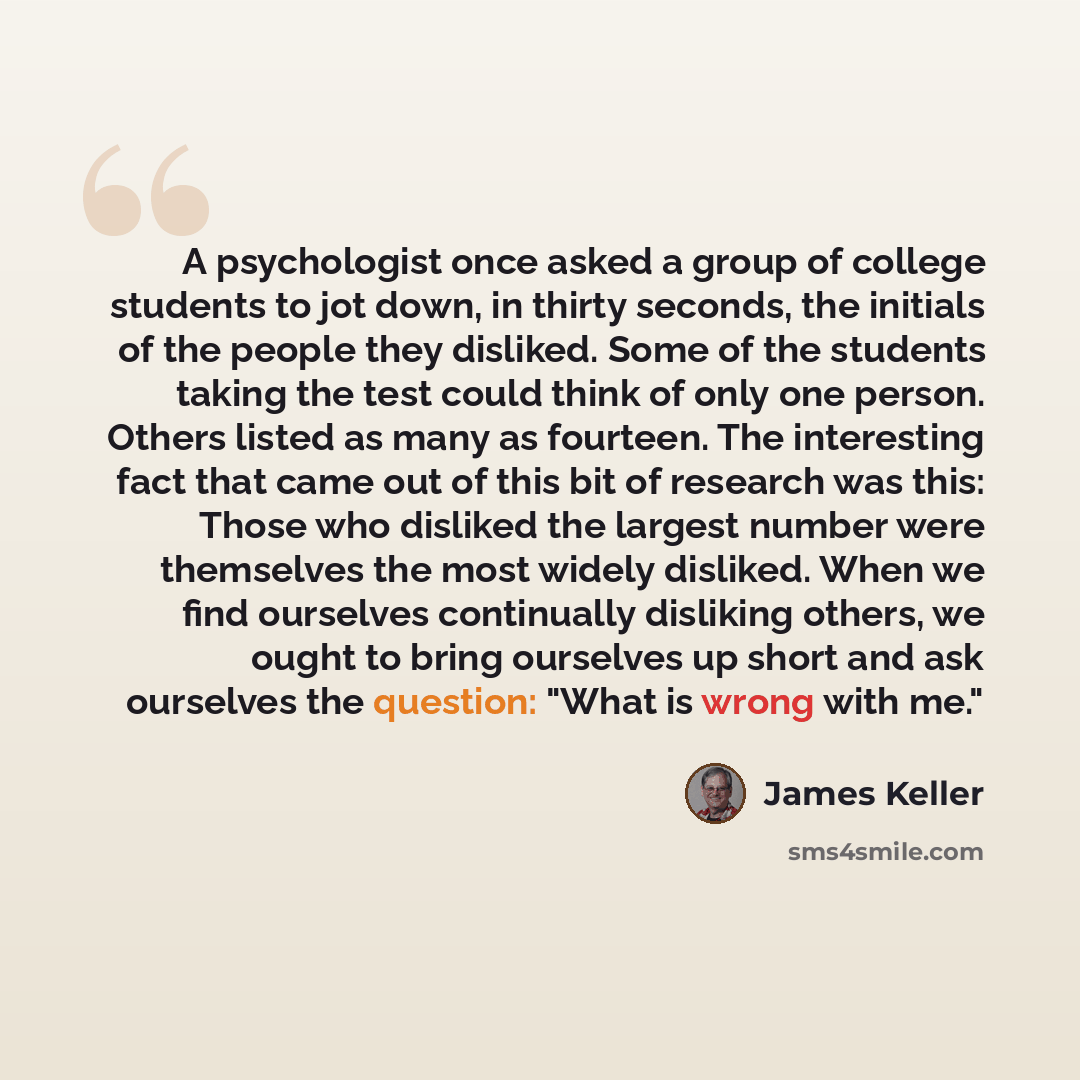 “A psychologist once asked a group of college students to jot down, in thirty seconds, the initials of the people they disliked. Some of the students taking the test could think of only one person. Others listed as many as fourteen. The interesting fact that came out of this bit of research was…” quote by James Keller